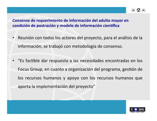 Consenso	
  de	
  requerimiento	
  de	
  información	
  del	
  adulto	
  mayor	
  en	
  
condición	
  de	
  postración	
  y	
  modelo	
  de	
  información	
  cien]ﬁca	
  
•  Reunión	
  con	
  todos	
  los	
  actores	
  del	
  proyecto,	
  para	
  el	
  análisis	
  de	
  la	
  
información,	
  se	
  trabajó	
  con	
  metodología	
  de	
  consenso.	
  
•  “Es	
  facRble	
  dar	
  respuesta	
  a	
  las	
  necesidades	
  encontradas	
  en	
  los	
  
Focus	
  Group,	
  en	
  cuanto	
  a	
  organización	
  del	
  programa,	
  gesRón	
  de	
  
los	
   recursos	
   humanos	
   y	
   apoyo	
   con	
   los	
   recursos	
   humanos	
   que	
  
aporta	
  la	
  implementación	
  del	
  proyecto”	
  
 
