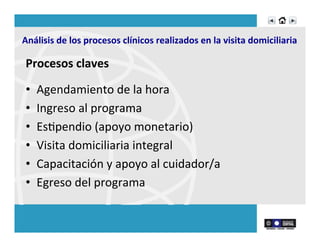  	
  Análisis	
  de	
  los	
  procesos	
  clínicos	
  realizados	
  en	
  la	
  visita	
  domiciliaria	
  	
  
Procesos	
  claves	
  
	
  
•  Agendamiento	
  de	
  la	
  hora	
  	
  
•  Ingreso	
  al	
  programa	
  	
  
•  EsRpendio	
  (apoyo	
  monetario)	
  
•  Visita	
  domiciliaria	
  integral	
  	
  
•  Capacitación	
  y	
  apoyo	
  al	
  cuidador/a	
  
•  Egreso	
  del	
  programa	
  	
  
 