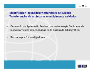 Iden>ﬁcación	
  	
  de	
  modelo	
  y	
  estándares	
  de	
  cuidado	
  
Transferencias	
  de	
  estándares	
  mundialmente	
  validados	
  
•  Desarrollo	
  de	
  SystemaRc	
  Review	
  con	
  metodología	
  Cochrane	
  	
  de	
  
los	
  573	
  arnculos	
  seleccionados	
  en	
  la	
  búsqueda	
  bibliográﬁca.	
  	
  	
  
•  Revisada	
  por	
  3	
  invesRgadores.	
  
 