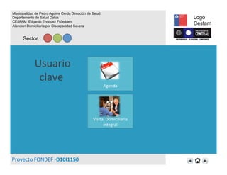 Usuario	
  
clave	
  	
  
Proyecto	
  FONDEF	
  -­‐D10I1150	
  
	
  
	
  
	
  
	
  
Visita	
  	
  Domiciliaria	
  
integral	
  
Municipalidad de Pedro Aguirre Cerda Dirección de Salud
Departamento de Salud Datos
CESFAM Edgardo Enriquez Fröedden
Atención Domiciliaria por Discapacidad Severa
Sector
Logo
Cesfam
	
  
	
  
	
  
	
  
Agenda	
  
 