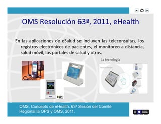 OMS	
  Resolución	
  63ª,	
  2011,	
  eHealth	
  
En	
   las	
   aplicaciones	
   de	
   eSalud	
   se	
   incluyen	
   las	
   teleconsultas,	
   los	
  
registros	
  electrónicos	
  de	
  pacientes,	
  el	
  monitoreo	
  a	
  distancia,	
  
salud	
  móvil,	
  los	
  portales	
  de	
  salud	
  y	
  otros.	
  
	
  
OMS. Concepto de eHealth. 63a Sesión del Comité
Regional la OPS y OMS, 2011.
 