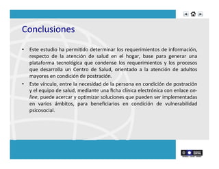 Conclusiones	
  	
  
•  Este	
  estudio	
  ha	
  permiRdo	
  determinar	
  los	
  requerimientos	
  de	
  información,	
  
respecto	
   de	
   la	
   atención	
   de	
   salud	
   en	
   el	
   hogar,	
   base	
   para	
   generar	
   una	
  
plataforma	
   tecnológica	
   que	
   condense	
   los	
   requerimientos	
   y	
   los	
   procesos	
  
que	
   desarrolla	
   un	
   Centro	
   de	
   Salud,	
   orientado	
   a	
   la	
   atención	
   de	
   adultos	
  
mayores	
  en	
  condición	
  de	
  postración.	
  	
  
•  Este	
  vínculo,	
  entre	
  la	
  necesidad	
  de	
  la	
  persona	
  en	
  condición	
  de	
  postración	
  
y	
  el	
  equipo	
  de	
  salud,	
  mediante	
  una	
  ﬁcha	
  clínica	
  electrónica	
  con	
  enlace	
  on-­‐
line,	
  puede	
  acercar	
  y	
  opRmizar	
  soluciones	
  que	
  pueden	
  ser	
  implementadas	
  
en	
   varios	
   ámbitos,	
   para	
   beneﬁciarios	
   en	
   condición	
   de	
   vulnerabilidad	
  
psicosocial.	
  
 