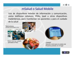mSalud	
  o	
  Salud	
  Mobile	
  
Uso	
   de	
   disposiRvos	
   móviles	
   de	
   información	
   y	
   comunicación,	
  
como	
   teléfonos	
   celulares,	
   PDAs,	
   Ipad	
   u	
   otros	
   disposiRvos	
  
inalámbricos,	
  para	
  monitorear	
  los	
  pacientes	
  y	
  para	
  el	
  cuidado	
  
de	
  la	
  salud	
  
Salud móvil en cuidado
perinatal en Perú FONDEF
Solución móvil para el cuidado del
Paciente postrado en el hogar
Telemonitoreo
(Tomado de Accuhealth, 2012)
 
