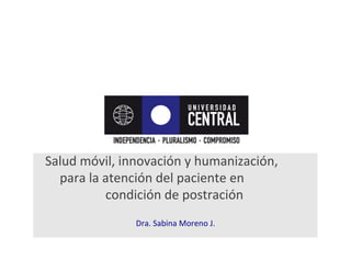Salud	
  móvil,	
  innovación	
  y	
  humanización,	
  	
  	
  	
  	
  	
  	
  	
  
para	
  la	
  atención	
  del	
  paciente	
  en	
  	
  	
  	
  	
  	
  	
  	
  	
  	
  	
  	
  	
  	
  
condición	
  de	
  postración	
  
	
  
Dra.	
  Sabina	
  Moreno	
  J.	
  
 