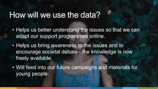 • Helps us better understand the issues so that we can
adapt our support programmes online.
• Helps us bring awareness to the issues and to
encourage societal debate - the knowledge is now
freely available.
• Will feed into our future campaigns and materials for
young people.
How will we use the data?
 