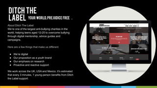 About Ditch The Label
We’re one of the largest anti-bullying charities in the
world, helping teens aged 12-25 to overcome bullying
through digital mentorship, advice guides and
campaigns.
Here are a few things that make us different:
● We’re digital
● Our proposition as a youth brand
● Our emphasis on research
● Proactive and reactive support
We work across the UK, USA and Mexico. It’s estimated
that every 3 minutes, 1 young person benefits from Ditch
the Label support.
 