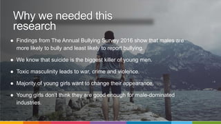 ● Findings from The Annual Bullying Survey 2016 show that males are
more likely to bully and least likely to report bullying.
● We know that suicide is the biggest killer of young men.
● Toxic masculinity leads to war, crime and violence.
● Majority of young girls want to change their appearance.
● Young girls don’t think they are good enough for male-dominated
industries.
Why we needed this
research
 