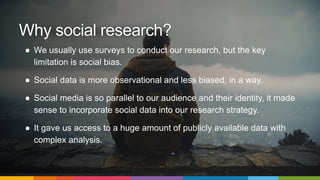 ● We usually use surveys to conduct our research, but the key
limitation is social bias.
● Social data is more observational and less biased, in a way.
● Social media is so parallel to our audience and their identity, it made
sense to incorporate social data into our research strategy.
● It gave us access to a huge amount of publicly available data with
complex analysis.
Why social research?
 