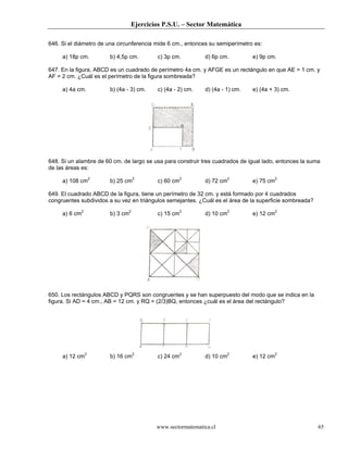 Ejercicios P.S.U. – Sector Matemática
www.sectormatematica.cl 65
646. Si el diámetro de una circunferencia mide 6 cm., entonces su semiperímetro es:
a) 18p cm. b) 4,5p cm. c) 3p cm. d) 6p cm. e) 9p cm.
647. En la figura, ABCD es un cuadrado de perímetro 4a cm. y AFGE es un rectángulo en que AE = 1 cm. y
AF = 2 cm. ¿Cuál es el perímetro de la figura sombreada?
a) 4a cm. b) (4a - 3) cm. c) (4a - 2) cm. d) (4a - 1) cm. e) (4a + 3) cm.
648. Si un alambre de 60 cm. de largo se usa para construir tres cuadrados de igual lado, entonces la suma
de las áreas es:
a) 108 cm2
b) 25 cm2
c) 60 cm2
d) 72 cm2
e) 75 cm2
649. El cuadrado ABCD de la figura, tiene un perímetro de 32 cm. y está formado por 4 cuadrados
congruentes subdividos a su vez en triángulos semejantes. ¿Cuál es el área de la superficie sombreada?
a) 6 cm2
b) 3 cm2
c) 15 cm2
d) 10 cm2
e) 12 cm2
650. Los rectángulos ABCD y PQRS son congruentes y se han superpuesto del modo que se indica en la
figura. Si AD = 4 cm., AB = 12 cm. y RQ = (2/3)BQ, entonces ¿cuál es el área del rectángulo?
a) 12 cm2
b) 16 cm2
c) 24 cm2
d) 10 cm2
e) 12 cm2
 