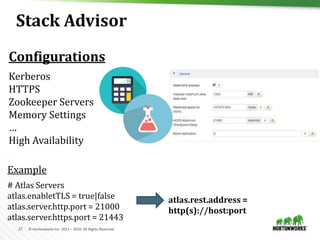 27 © Hortonworks Inc. 2011 – 2016. All Rights Reserved
Stack Advisor
Kerberos
HTTPS
Zookeeper Servers
Memory Settings
…
High Availability
atlas.rest.address =
http(s)://host:port
# Atlas Servers
atlas.enabletTLS = true|false
atlas.server.http.port = 21000
atlas.server.https.port = 21443
Example
Configurations
 