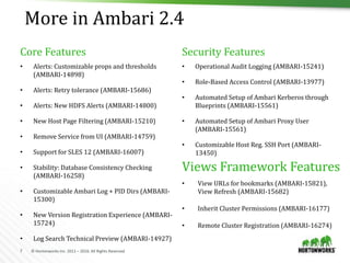 7 © Hortonworks Inc. 2011 – 2016. All Rights Reserved
More in Ambari 2.4
• Alerts: Customizable props and thresholds
(AMBARI-14898)
• Alerts: Retry tolerance (AMBARI-15686)
• Alerts: New HDFS Alerts (AMBARI-14800)
• New Host Page Filtering (AMBARI-15210)
• Remove Service from UI (AMBARI-14759)
• Support for SLES 12 (AMBARI-16007)
• Stability: Database Consistency Checking
(AMBARI-16258)
• Customizable Ambari Log + PID Dirs (AMBARI-
15300)
• New Version Registration Experience (AMBARI-
15724)
• Log Search Technical Preview (AMBARI-14927)
• Operational Audit Logging (AMBARI-15241)
• Role-Based Access Control (AMBARI-13977)
• Automated Setup of Ambari Kerberos through
Blueprints (AMBARI-15561)
• Automated Setup of Ambari Proxy User
(AMBARI-15561)
• Customizable Host Reg. SSH Port (AMBARI-
13450)
Core Features Security Features
• View URLs for bookmarks (AMBARI-15821),
View Refresh (AMBARI-15682)
• Inherit Cluster Permissions (AMBARI-16177)
• Remote Cluster Registration (AMBARI-16274)
Views Framework Features
 