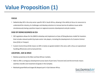 11
FOCUS
• Saldanha Bay IDZ is the only sector-specific IDZ in South Africa, allowing it the ability to focus its resources to
understand the industry, its challenges and develop solutions to remove barriers & address issues while
simultaneously having a positive impact on regional economic development and job creation.
EASE OF DOING BUSINESS & CCA
• SEZ Legislation allows for the SBIDZ to develop and implement an Ease of Doing Business model for Investors
that includes relevant public & private sector role players, including the development of a Customs Control
Area (CCA) or Freeport.
• Custom Control Area (CCA) means no VAT or duties on goods landed in the zone, with a focus on operational
handling efficiencies and turnaround time.
LOCATION , SIZE & SPACE
• Relative proximity to the West and East African markets.
• Able to offer a contiguous development across back-of-port land, Transnet land and the terminals means
seamless transfer and movement of goods in the Complex.
• Relatively greenfield and largest & deepest port in Sub-Saharan Africa.
Value Proposition (1)
 