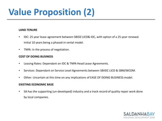 12
LAND TENURE
• IDC: 25 year lease agreement between SBIDZ LICO& IDC, with option of a 25-year renewal.
Initial 10 years being a phased-in rental model.
• TNPA: In the process of negotiation.
COST OF DOING BUSINESS
• Leasing Rates: Dependant on IDC & TNPA Head Lease Agreements.
• Services: Dependant on Service Level Agreements between SBIIDC LICO & SBM/WCDM.
• Other: Uncertain at this time on any implications of EASE OF DOING BUSINESS model.
EXISTING ECONOMIC BASE
• SA has the supporting (un-developed) industry and a track record of quality repair work done
by local companies.
Value Proposition (2)
 