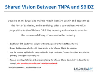 Develop an Oil & Gas and Marine Repair Industry, within and adjacent to
the Port of Saldanha, and in so doing, offer a comprehensive value
proposition to the Offshore Oil & Gas Industry with a view to cater for
the seamless delivery of services to the Industry.
• Establish an Oil & Gas Services Complex within and adjacent to the Port of Saldanha Bay;
• Ensure that Complex will offer a full-house service to the offshore Oil and Gas industry;
• Use the enabling legislation for the creation of a single contiguous Customs Controlled Area, thereby
providing a ‘free-port’ equivalent; and
• Resolve some key challenges and constraints facing the offshore Oil and Gas industry in Saldanha Bay
through joint planning, marketing, and coordination of work.
TNPA-SBIDZ LICO MOU, 12 September 2014
Shared Vision Between TNPA and SBIDZ
 