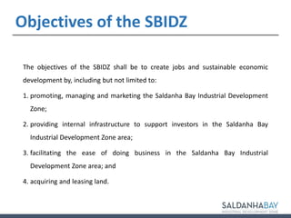 The objectives of the SBIDZ shall be to create jobs and sustainable economic
development by, including but not limited to:
1. promoting, managing and marketing the Saldanha Bay Industrial Development
Zone;
2. providing internal infrastructure to support investors in the Saldanha Bay
Industrial Development Zone area;
3. facilitating the ease of doing business in the Saldanha Bay Industrial
Development Zone area; and
4. acquiring and leasing land.
5
Objectives of the SBIDZ
 