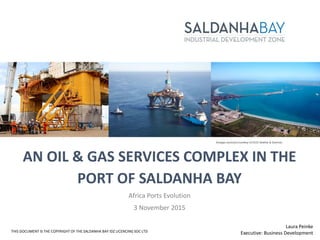 AN OIL & GAS SERVICES COMPLEX IN THE
PORT OF SALDANHA BAY
Africa Ports Evolution
3 November 2015
THIS DOCUMENT IS THE COPYRIGHT OF THE SALDANHA BAY IDZ LICENCING SOC LTD
Images sourced courtesy of DCD Marine & Dormac
Laura Peinke
Executive: Business Development
 