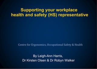 Supporting your workplace  health and safety (HS) representative By Leigh-Ann Harris,  Dr Kirsten Olsen & Dr Robyn Walker Centre for Ergonomics, Occupational Safety & Health 