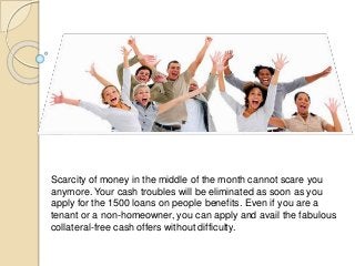 Scarcity of money in the middle of the month cannot scare you
anymore. Your cash troubles will be eliminated as soon as you
apply for the 1500 loans on people benefits. Even if you are a
tenant or a non-homeowner, you can apply and avail the fabulous
collateral-free cash offers without difficulty.
 