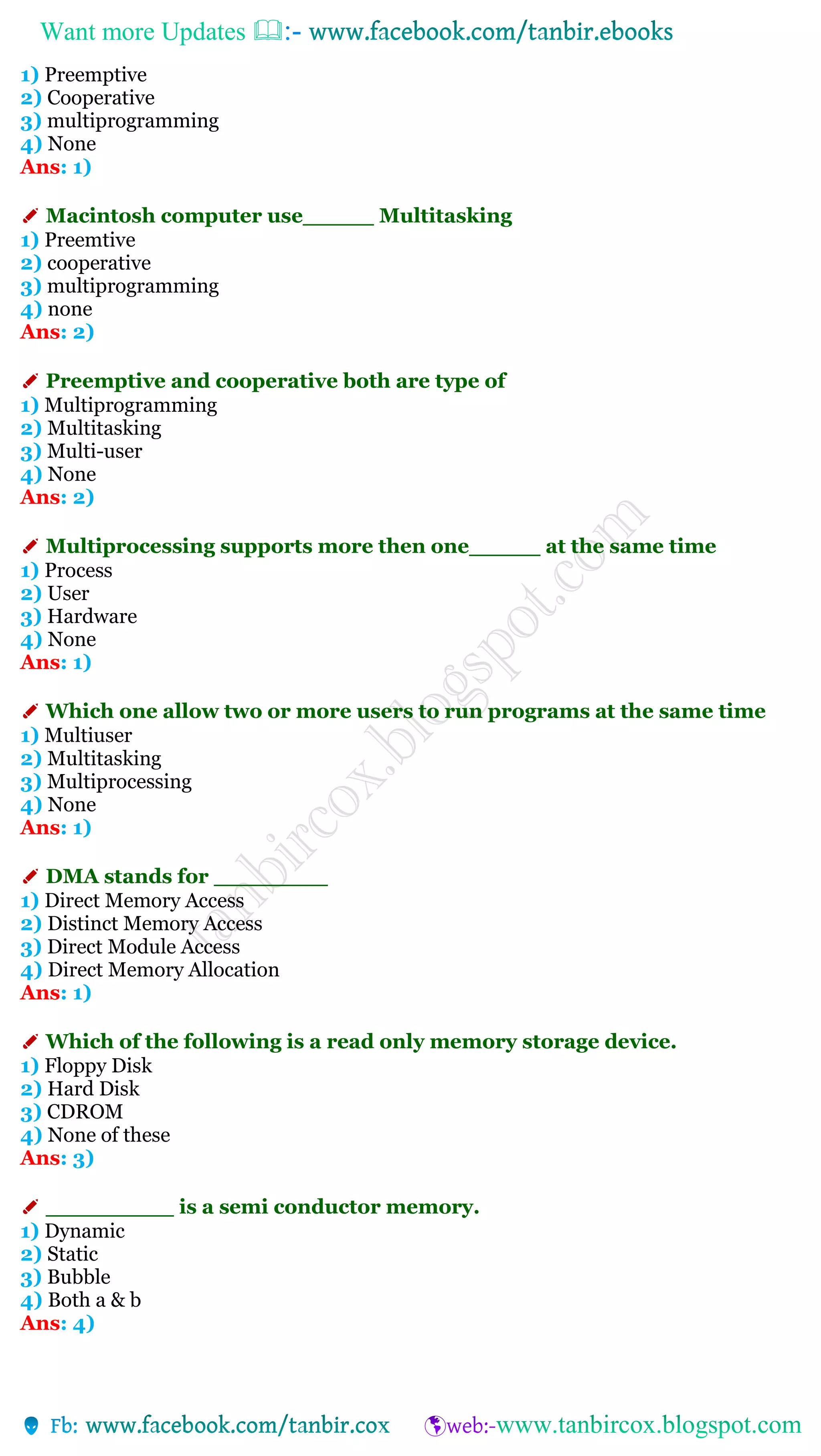 Want more Updates 
1) Preemptive
2) Cooperative
3) multiprogramming
4) None
Ans: 1)
✐ Macintosh computer use_____ Multitasking
1) Preemtive
2) cooperative
3) multiprogramming
4) none
Ans: 2)
✐ Preemptive and cooperative both are type of
1) Multiprogramming
2) Multitasking
3) Multi-user
4) None
Ans: 2)
✐ Multiprocessing supports more then one_____ at the same time
1) Process
2) User
3) Hardware
4) None
Ans: 1)
✐ Which one allow two or more users to run programs at the same time
1) Multiuser
2) Multitasking
3) Multiprocessing
4) None
Ans: 1)
✐ DMA stands for ________
1) Direct Memory Access
2) Distinct Memory Access
3) Direct Module Access
4) Direct Memory Allocation
Ans: 1)
✐ Which of the following is a read only memory storage device.
1) Floppy Disk
2) Hard Disk
3) CDROM
4) None of these
Ans: 3)
✐ _________ is a semi conductor memory.
1) Dynamic
2) Static
3) Bubble
4) Both a & b
Ans: 4)
 