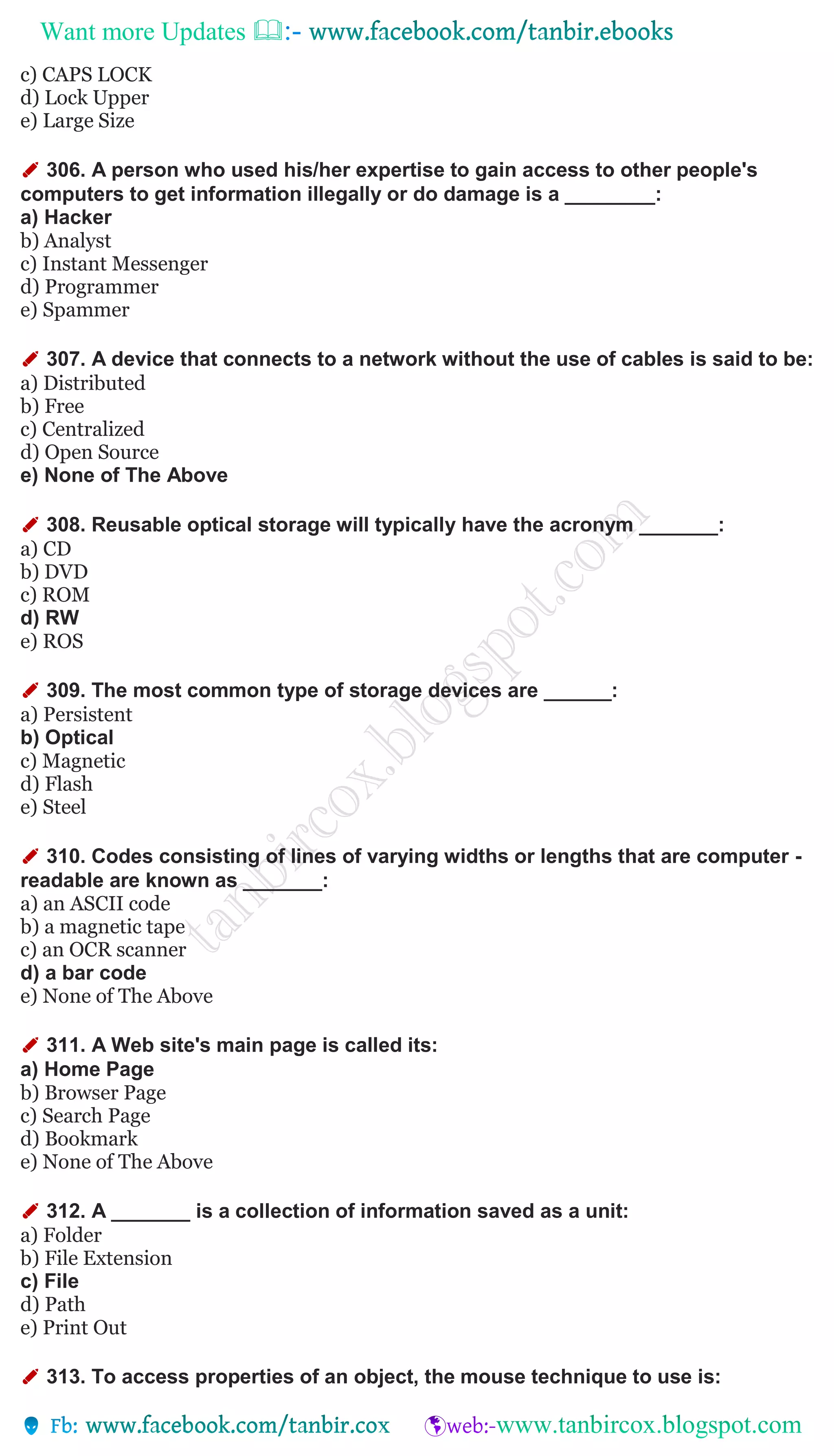 Want more Updates 
c) CAPS LOCK
d) Lock Upper
e) Large Size
✐ 306. A person who used his/her expertise to gain access to other people's
computers to get information illegally or do damage is a ________:
a) Hacker
b) Analyst
c) Instant Messenger
d) Programmer
e) Spammer
✐ 307. A device that connects to a network without the use of cables is said to be:
a) Distributed
b) Free
c) Centralized
d) Open Source
e) None of The Above
✐ 308. Reusable optical storage will typically have the acronym _______:
a) CD
b) DVD
c) ROM
d) RW
e) ROS
✐ 309. The most common type of storage devices are ______:
a) Persistent
b) Optical
c) Magnetic
d) Flash
e) Steel
✐ 310. Codes consisting of lines of varying widths or lengths that are computer -
readable are known as _______:
a) an ASCII code
b) a magnetic tape
c) an OCR scanner
d) a bar code
e) None of The Above
✐ 311. A Web site's main page is called its:
a) Home Page
b) Browser Page
c) Search Page
d) Bookmark
e) None of The Above
✐ 312. A _______ is a collection of information saved as a unit:
a) Folder
b) File Extension
c) File
d) Path
e) Print Out
✐ 313. To access properties of an object, the mouse technique to use is:
 