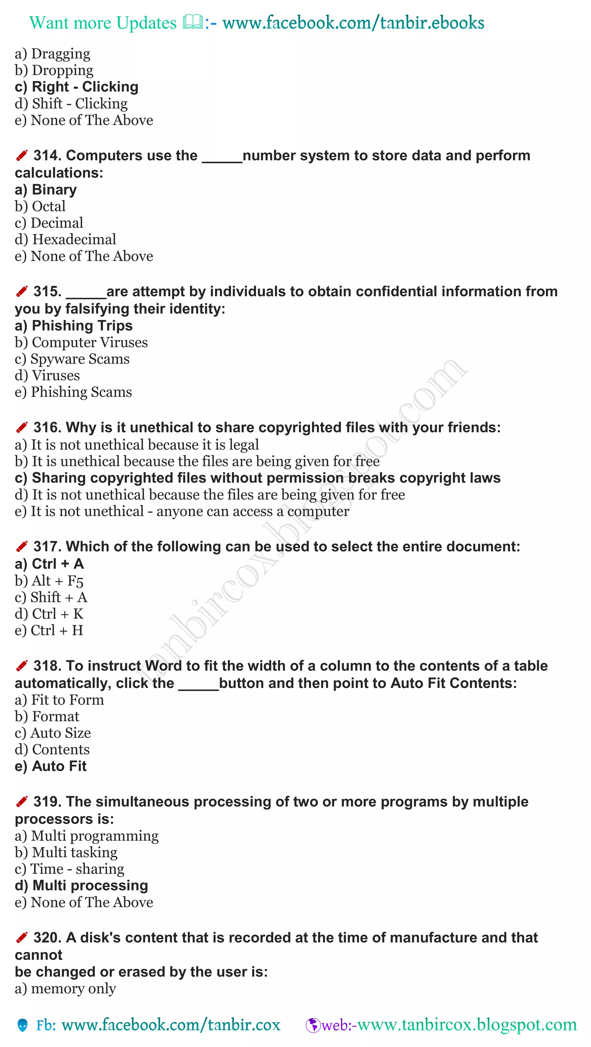Want more Updates 
a) Dragging
b) Dropping
c) Right - Clicking
d) Shift - Clicking
e) None of The Above
✐ 314. Computers use the _____number system to store data and perform
calculations:
a) Binary
b) Octal
c) Decimal
d) Hexadecimal
e) None of The Above
✐ 315. _____are attempt by individuals to obtain confidential information from
you by falsifying their identity:
a) Phishing Trips
b) Computer Viruses
c) Spyware Scams
d) Viruses
e) Phishing Scams
✐ 316. Why is it unethical to share copyrighted files with your friends:
a) It is not unethical because it is legal
b) It is unethical because the files are being given for free
c) Sharing copyrighted files without permission breaks copyright laws
d) It is not unethical because the files are being given for free
e) It is not unethical - anyone can access a computer
✐ 317. Which of the following can be used to select the entire document:
a) Ctrl + A
b) Alt + F5
c) Shift + A
d) Ctrl + K
e) Ctrl + H
✐ 318. To instruct Word to fit the width of a column to the contents of a table
automatically, click the _____button and then point to Auto Fit Contents:
a) Fit to Form
b) Format
c) Auto Size
d) Contents
e) Auto Fit
✐ 319. The simultaneous processing of two or more programs by multiple
processors is:
a) Multi programming
b) Multi tasking
c) Time - sharing
d) Multi processing
e) None of The Above
✐ 320. A disk's content that is recorded at the time of manufacture and that
cannot
be changed or erased by the user is:
a) memory only
 
