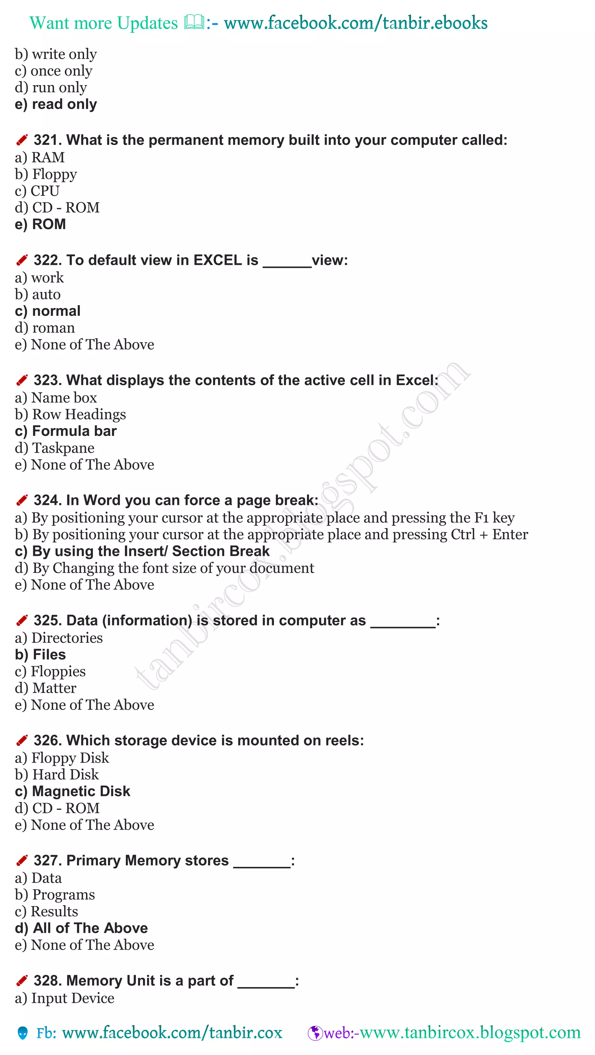 Want more Updates 
b) write only
c) once only
d) run only
e) read only
✐ 321. What is the permanent memory built into your computer called:
a) RAM
b) Floppy
c) CPU
d) CD - ROM
e) ROM
✐ 322. To default view in EXCEL is ______view:
a) work
b) auto
c) normal
d) roman
e) None of The Above
✐ 323. What displays the contents of the active cell in Excel:
a) Name box
b) Row Headings
c) Formula bar
d) Taskpane
e) None of The Above
✐ 324. In Word you can force a page break:
a) By positioning your cursor at the appropriate place and pressing the F1 key
b) By positioning your cursor at the appropriate place and pressing Ctrl + Enter
c) By using the Insert/ Section Break
d) By Changing the font size of your document
e) None of The Above
✐ 325. Data (information) is stored in computer as ________:
a) Directories
b) Files
c) Floppies
d) Matter
e) None of The Above
✐ 326. Which storage device is mounted on reels:
a) Floppy Disk
b) Hard Disk
c) Magnetic Disk
d) CD - ROM
e) None of The Above
✐ 327. Primary Memory stores _______:
a) Data
b) Programs
c) Results
d) All of The Above
e) None of The Above
✐ 328. Memory Unit is a part of _______:
a) Input Device
 