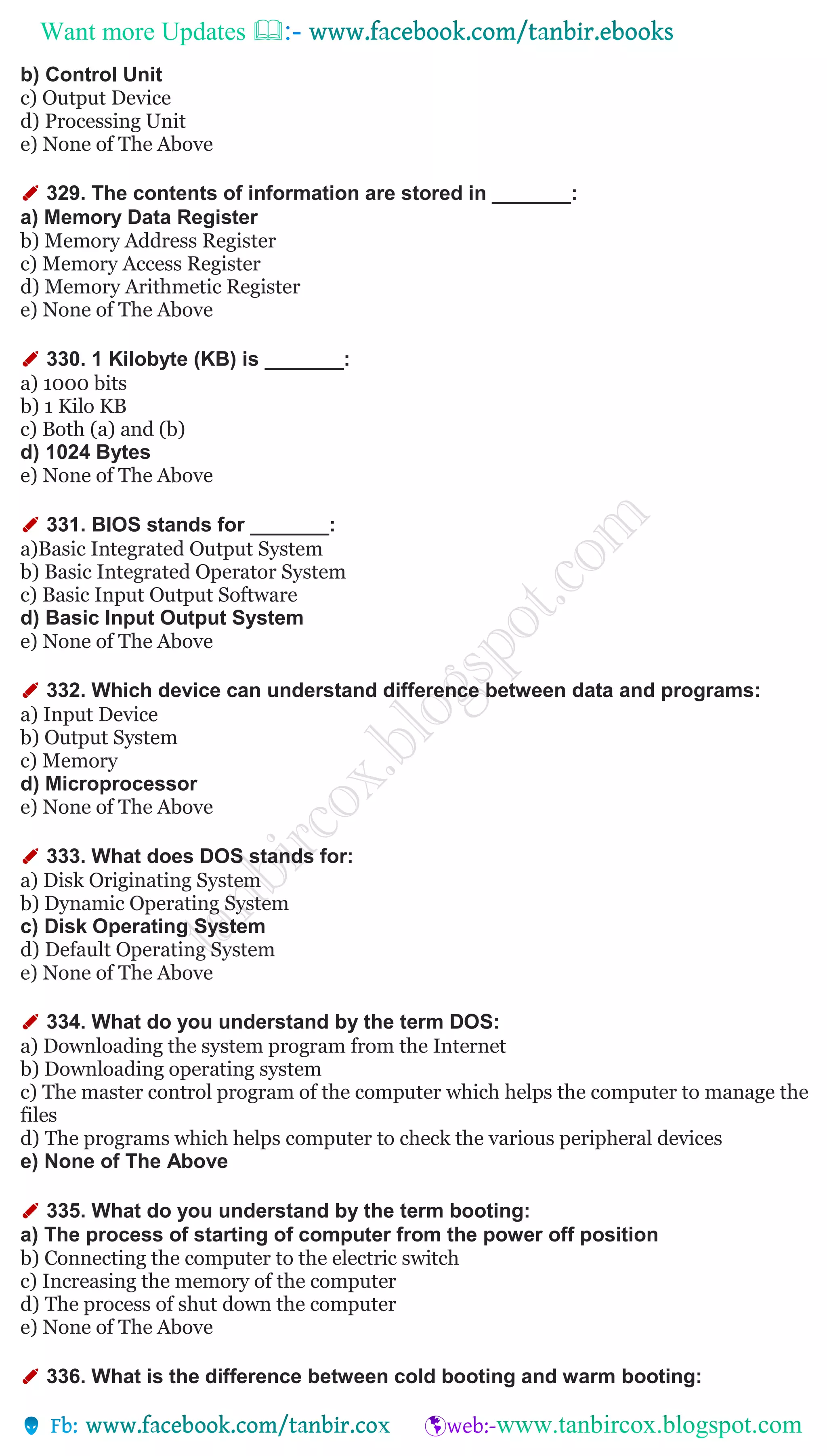 Want more Updates 
b) Control Unit
c) Output Device
d) Processing Unit
e) None of The Above
✐ 329. The contents of information are stored in _______:
a) Memory Data Register
b) Memory Address Register
c) Memory Access Register
d) Memory Arithmetic Register
e) None of The Above
✐ 330. 1 Kilobyte (KB) is _______:
a) 1000 bits
b) 1 Kilo KB
c) Both (a) and (b)
d) 1024 Bytes
e) None of The Above
✐ 331. BIOS stands for _______:
a)Basic Integrated Output System
b) Basic Integrated Operator System
c) Basic Input Output Software
d) Basic Input Output System
e) None of The Above
✐ 332. Which device can understand difference between data and programs:
a) Input Device
b) Output System
c) Memory
d) Microprocessor
e) None of The Above
✐ 333. What does DOS stands for:
a) Disk Originating System
b) Dynamic Operating System
c) Disk Operating System
d) Default Operating System
e) None of The Above
✐ 334. What do you understand by the term DOS:
a) Downloading the system program from the Internet
b) Downloading operating system
c) The master control program of the computer which helps the computer to manage the
files
d) The programs which helps computer to check the various peripheral devices
e) None of The Above
✐ 335. What do you understand by the term booting:
a) The process of starting of computer from the power off position
b) Connecting the computer to the electric switch
c) Increasing the memory of the computer
d) The process of shut down the computer
e) None of The Above
✐ 336. What is the difference between cold booting and warm booting:
 