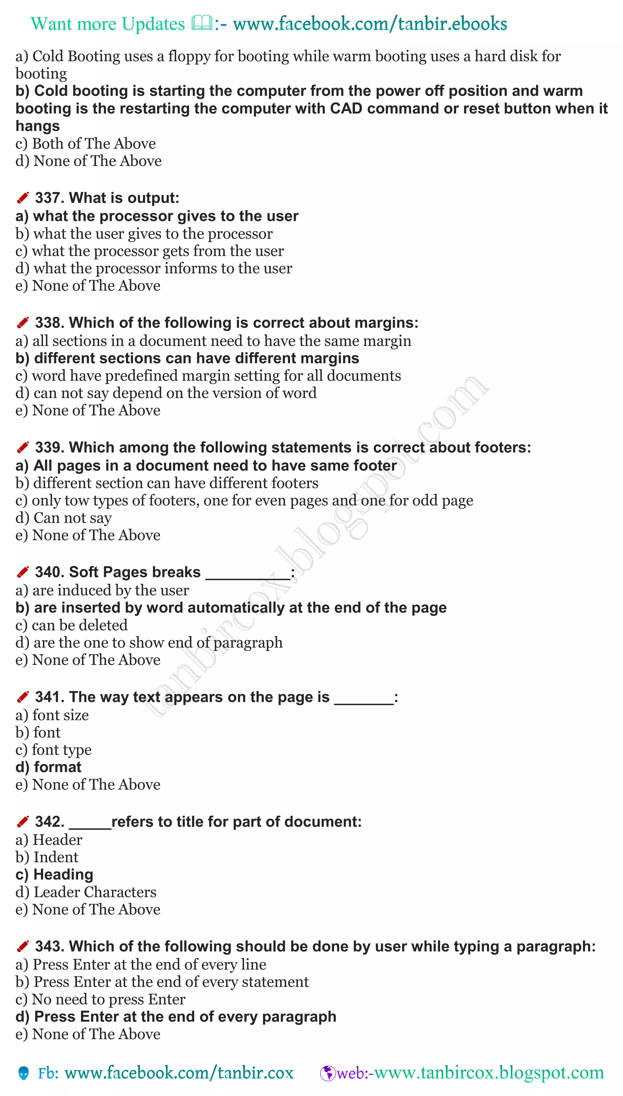 Want more Updates 
a) Cold Booting uses a floppy for booting while warm booting uses a hard disk for
booting
b) Cold booting is starting the computer from the power off position and warm
booting is the restarting the computer with CAD command or reset button when it
hangs
c) Both of The Above
d) None of The Above
✐ 337. What is output:
a) what the processor gives to the user
b) what the user gives to the processor
c) what the processor gets from the user
d) what the processor informs to the user
e) None of The Above
✐ 338. Which of the following is correct about margins:
a) all sections in a document need to have the same margin
b) different sections can have different margins
c) word have predefined margin setting for all documents
d) can not say depend on the version of word
e) None of The Above
✐ 339. Which among the following statements is correct about footers:
a) All pages in a document need to have same footer
b) different section can have different footers
c) only tow types of footers, one for even pages and one for odd page
d) Can not say
e) None of The Above
✐ 340. Soft Pages breaks __________:
a) are induced by the user
b) are inserted by word automatically at the end of the page
c) can be deleted
d) are the one to show end of paragraph
e) None of The Above
✐ 341. The way text appears on the page is _______:
a) font size
b) font
c) font type
d) format
e) None of The Above
✐ 342. _____refers to title for part of document:
a) Header
b) Indent
c) Heading
d) Leader Characters
e) None of The Above
✐ 343. Which of the following should be done by user while typing a paragraph:
a) Press Enter at the end of every line
b) Press Enter at the end of every statement
c) No need to press Enter
d) Press Enter at the end of every paragraph
e) None of The Above
 