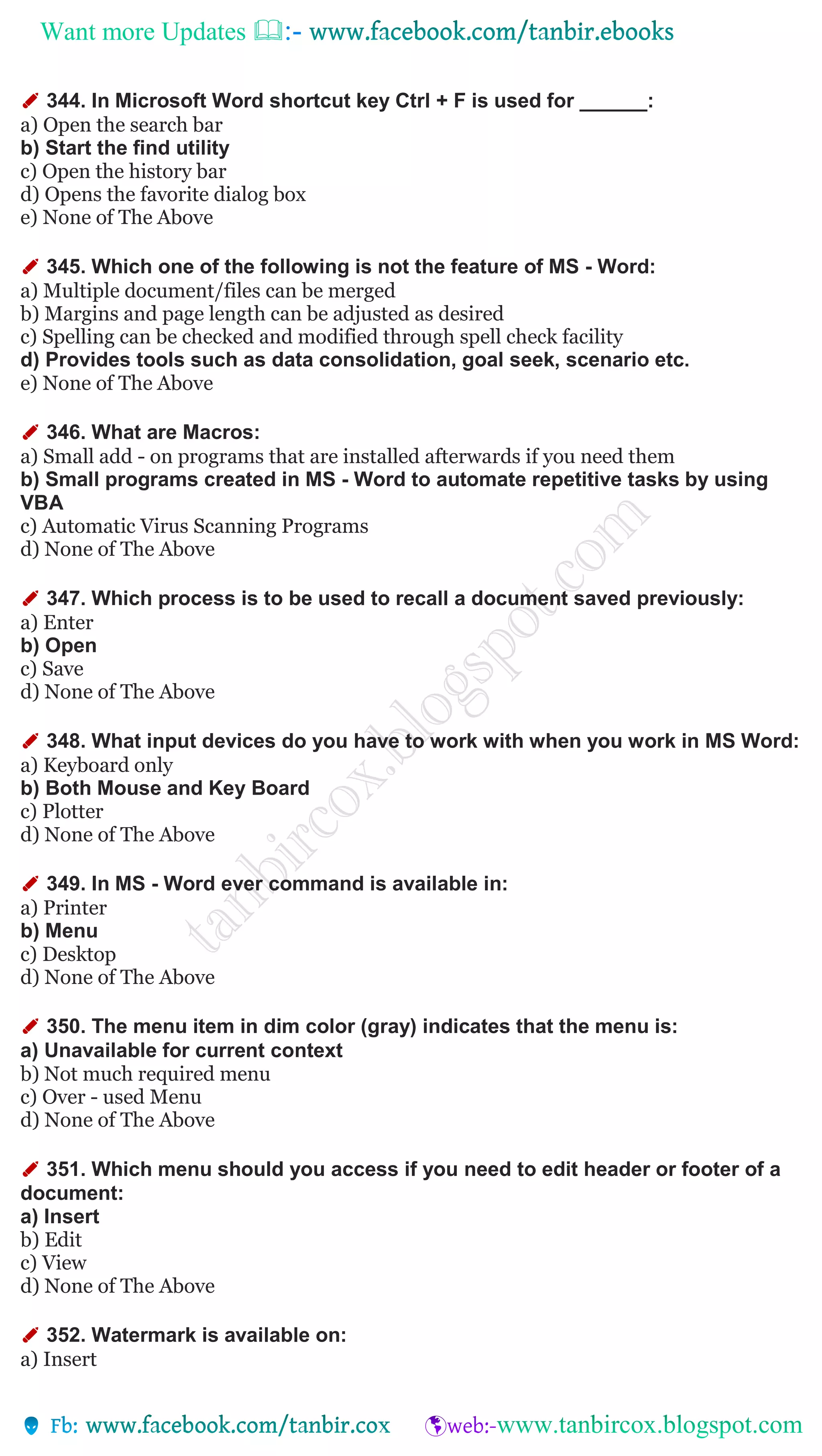 Want more Updates 
✐ 344. In Microsoft Word shortcut key Ctrl + F is used for ______:
a) Open the search bar
b) Start the find utility
c) Open the history bar
d) Opens the favorite dialog box
e) None of The Above
✐ 345. Which one of the following is not the feature of MS - Word:
a) Multiple document/files can be merged
b) Margins and page length can be adjusted as desired
c) Spelling can be checked and modified through spell check facility
d) Provides tools such as data consolidation, goal seek, scenario etc.
e) None of The Above
✐ 346. What are Macros:
a) Small add - on programs that are installed afterwards if you need them
b) Small programs created in MS - Word to automate repetitive tasks by using
VBA
c) Automatic Virus Scanning Programs
d) None of The Above
✐ 347. Which process is to be used to recall a document saved previously:
a) Enter
b) Open
c) Save
d) None of The Above
✐ 348. What input devices do you have to work with when you work in MS Word:
a) Keyboard only
b) Both Mouse and Key Board
c) Plotter
d) None of The Above
✐ 349. In MS - Word ever command is available in:
a) Printer
b) Menu
c) Desktop
d) None of The Above
✐ 350. The menu item in dim color (gray) indicates that the menu is:
a) Unavailable for current context
b) Not much required menu
c) Over - used Menu
d) None of The Above
✐ 351. Which menu should you access if you need to edit header or footer of a
document:
a) Insert
b) Edit
c) View
d) None of The Above
✐ 352. Watermark is available on:
a) Insert
 