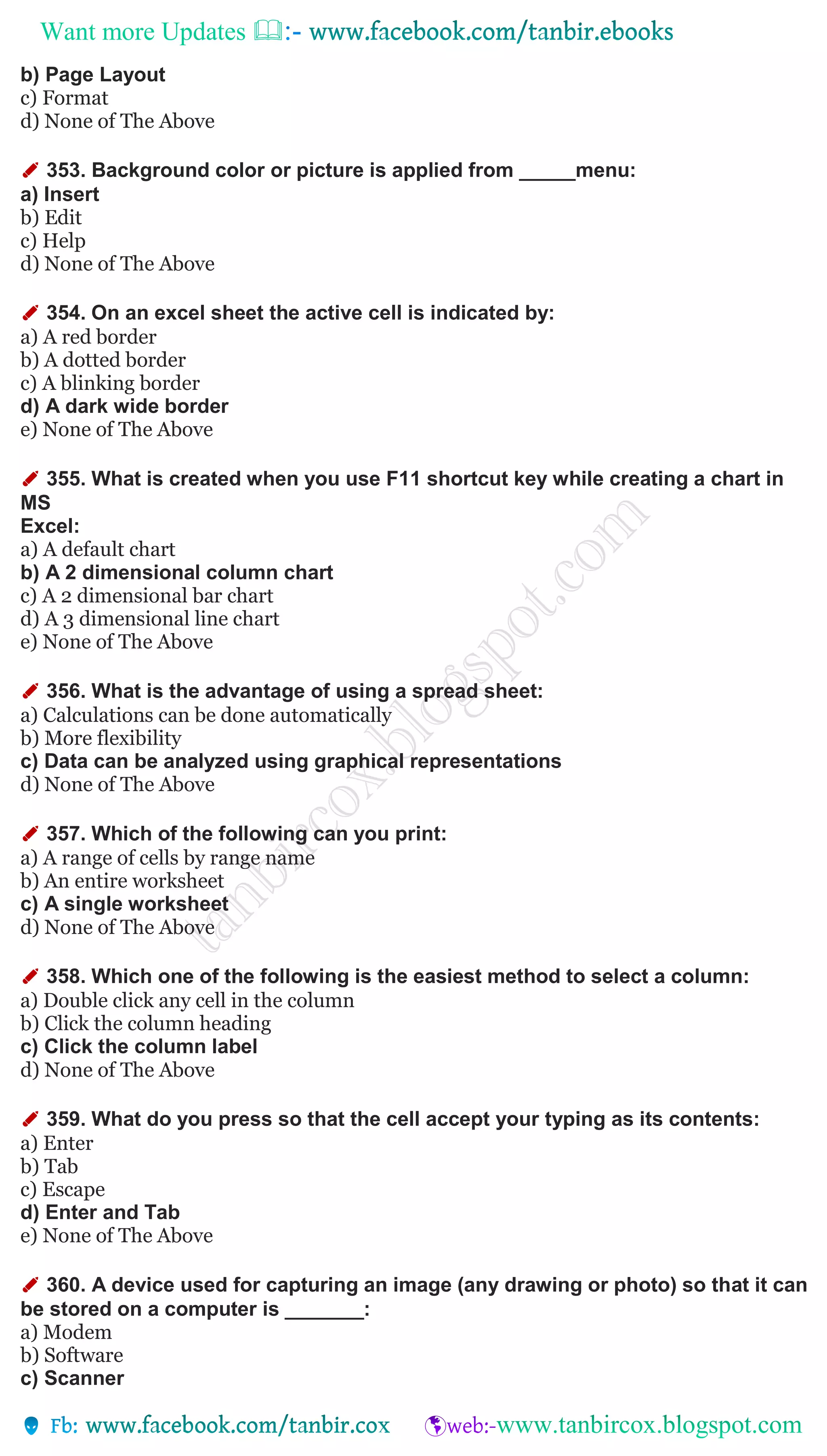 Want more Updates 
b) Page Layout
c) Format
d) None of The Above
✐ 353. Background color or picture is applied from _____menu:
a) Insert
b) Edit
c) Help
d) None of The Above
✐ 354. On an excel sheet the active cell is indicated by:
a) A red border
b) A dotted border
c) A blinking border
d) A dark wide border
e) None of The Above
✐ 355. What is created when you use F11 shortcut key while creating a chart in
MS
Excel:
a) A default chart
b) A 2 dimensional column chart
c) A 2 dimensional bar chart
d) A 3 dimensional line chart
e) None of The Above
✐ 356. What is the advantage of using a spread sheet:
a) Calculations can be done automatically
b) More flexibility
c) Data can be analyzed using graphical representations
d) None of The Above
✐ 357. Which of the following can you print:
a) A range of cells by range name
b) An entire worksheet
c) A single worksheet
d) None of The Above
✐ 358. Which one of the following is the easiest method to select a column:
a) Double click any cell in the column
b) Click the column heading
c) Click the column label
d) None of The Above
✐ 359. What do you press so that the cell accept your typing as its contents:
a) Enter
b) Tab
c) Escape
d) Enter and Tab
e) None of The Above
✐ 360. A device used for capturing an image (any drawing or photo) so that it can
be stored on a computer is _______:
a) Modem
b) Software
c) Scanner
 