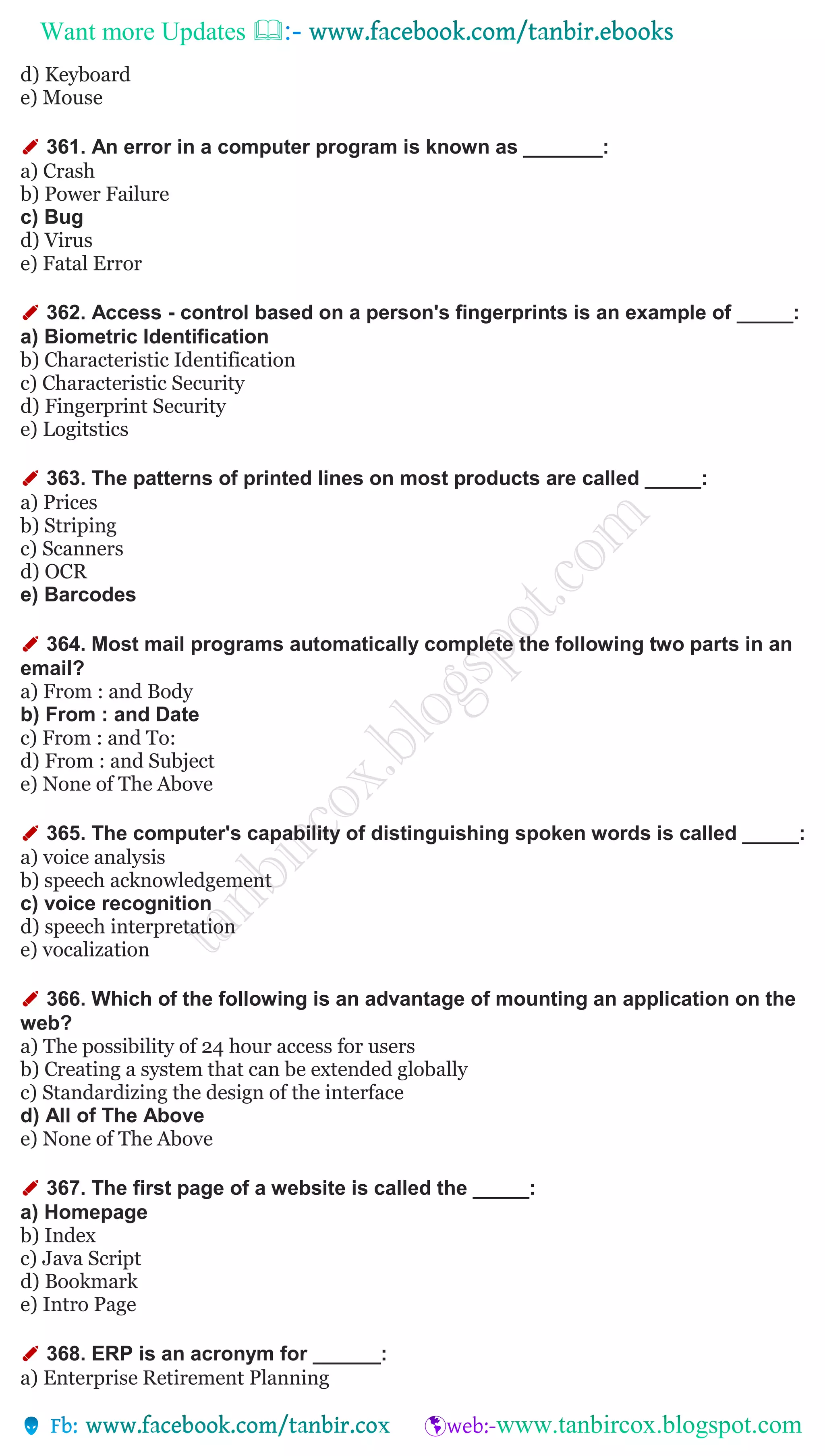 Want more Updates 
d) Keyboard
e) Mouse
✐ 361. An error in a computer program is known as _______:
a) Crash
b) Power Failure
c) Bug
d) Virus
e) Fatal Error
✐ 362. Access - control based on a person's fingerprints is an example of _____:
a) Biometric Identification
b) Characteristic Identification
c) Characteristic Security
d) Fingerprint Security
e) Logitstics
✐ 363. The patterns of printed lines on most products are called _____:
a) Prices
b) Striping
c) Scanners
d) OCR
e) Barcodes
✐ 364. Most mail programs automatically complete the following two parts in an
email?
a) From : and Body
b) From : and Date
c) From : and To:
d) From : and Subject
e) None of The Above
✐ 365. The computer's capability of distinguishing spoken words is called _____:
a) voice analysis
b) speech acknowledgement
c) voice recognition
d) speech interpretation
e) vocalization
✐ 366. Which of the following is an advantage of mounting an application on the
web?
a) The possibility of 24 hour access for users
b) Creating a system that can be extended globally
c) Standardizing the design of the interface
d) All of The Above
e) None of The Above
✐ 367. The first page of a website is called the _____:
a) Homepage
b) Index
c) Java Script
d) Bookmark
e) Intro Page
✐ 368. ERP is an acronym for ______:
a) Enterprise Retirement Planning
 