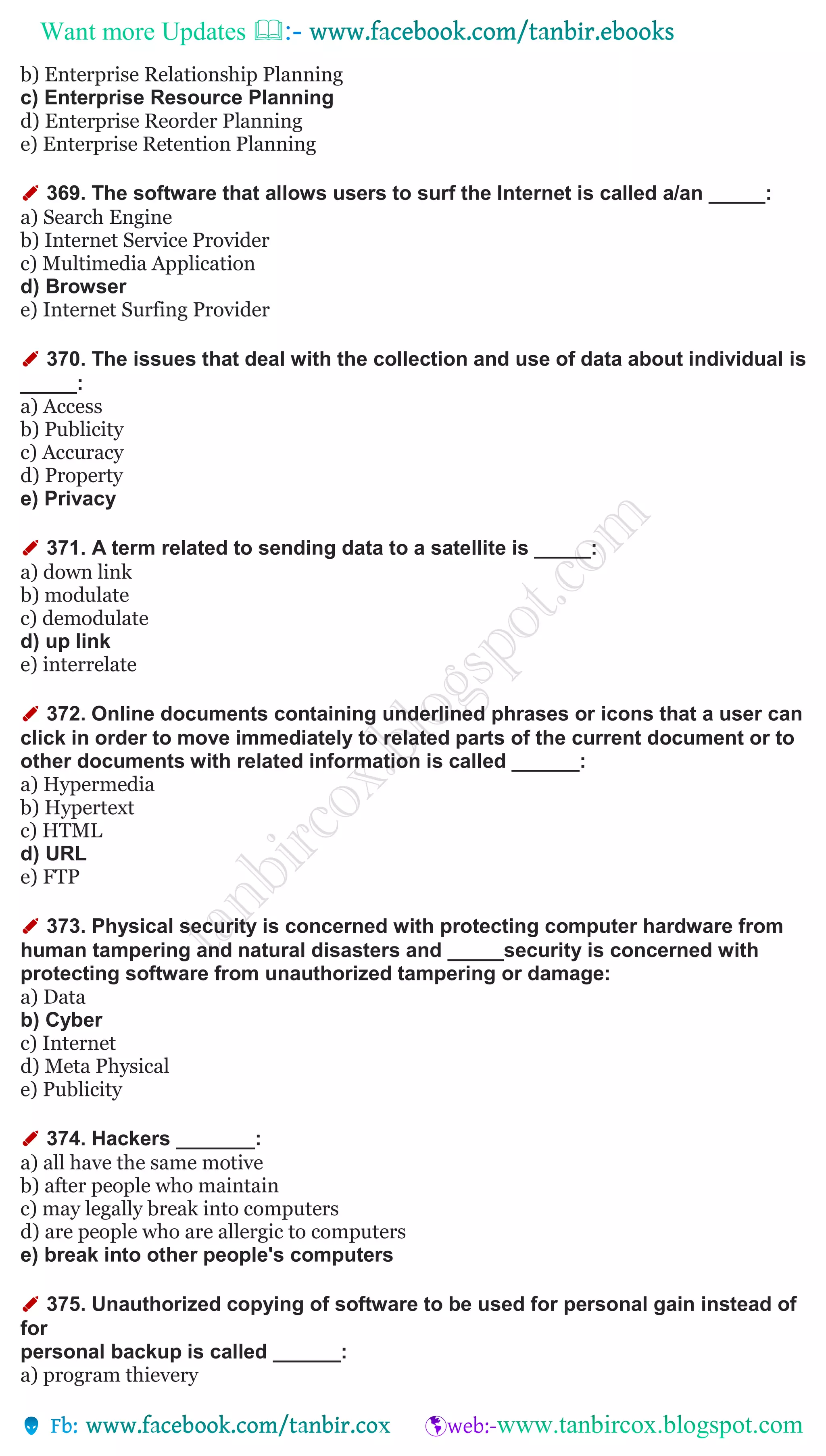 Want more Updates 
b) Enterprise Relationship Planning
c) Enterprise Resource Planning
d) Enterprise Reorder Planning
e) Enterprise Retention Planning
✐ 369. The software that allows users to surf the Internet is called a/an _____:
a) Search Engine
b) Internet Service Provider
c) Multimedia Application
d) Browser
e) Internet Surfing Provider
✐ 370. The issues that deal with the collection and use of data about individual is
_____:
a) Access
b) Publicity
c) Accuracy
d) Property
e) Privacy
✐ 371. A term related to sending data to a satellite is _____:
a) down link
b) modulate
c) demodulate
d) up link
e) interrelate
✐ 372. Online documents containing underlined phrases or icons that a user can
click in order to move immediately to related parts of the current document or to
other documents with related information is called ______:
a) Hypermedia
b) Hypertext
c) HTML
d) URL
e) FTP
✐ 373. Physical security is concerned with protecting computer hardware from
human tampering and natural disasters and _____security is concerned with
protecting software from unauthorized tampering or damage:
a) Data
b) Cyber
c) Internet
d) Meta Physical
e) Publicity
✐ 374. Hackers _______:
a) all have the same motive
b) after people who maintain
c) may legally break into computers
d) are people who are allergic to computers
e) break into other people's computers
✐ 375. Unauthorized copying of software to be used for personal gain instead of
for
personal backup is called ______:
a) program thievery
 