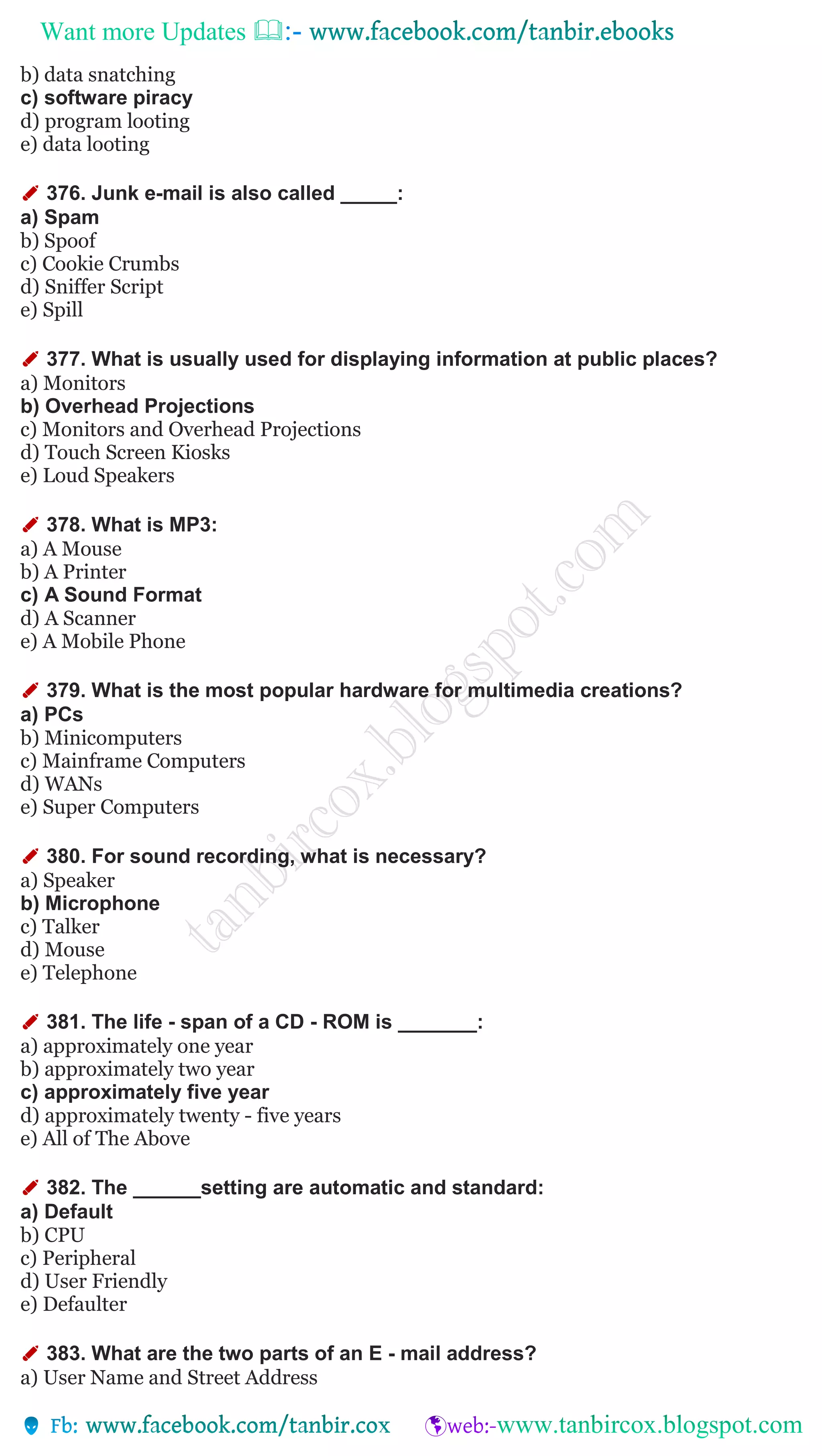 Want more Updates 
b) data snatching
c) software piracy
d) program looting
e) data looting
✐ 376. Junk e-mail is also called _____:
a) Spam
b) Spoof
c) Cookie Crumbs
d) Sniffer Script
e) Spill
✐ 377. What is usually used for displaying information at public places?
a) Monitors
b) Overhead Projections
c) Monitors and Overhead Projections
d) Touch Screen Kiosks
e) Loud Speakers
✐ 378. What is MP3:
a) A Mouse
b) A Printer
c) A Sound Format
d) A Scanner
e) A Mobile Phone
✐ 379. What is the most popular hardware for multimedia creations?
a) PCs
b) Minicomputers
c) Mainframe Computers
d) WANs
e) Super Computers
✐ 380. For sound recording, what is necessary?
a) Speaker
b) Microphone
c) Talker
d) Mouse
e) Telephone
✐ 381. The life - span of a CD - ROM is _______:
a) approximately one year
b) approximately two year
c) approximately five year
d) approximately twenty - five years
e) All of The Above
✐ 382. The ______setting are automatic and standard:
a) Default
b) CPU
c) Peripheral
d) User Friendly
e) Defaulter
✐ 383. What are the two parts of an E - mail address?
a) User Name and Street Address
 