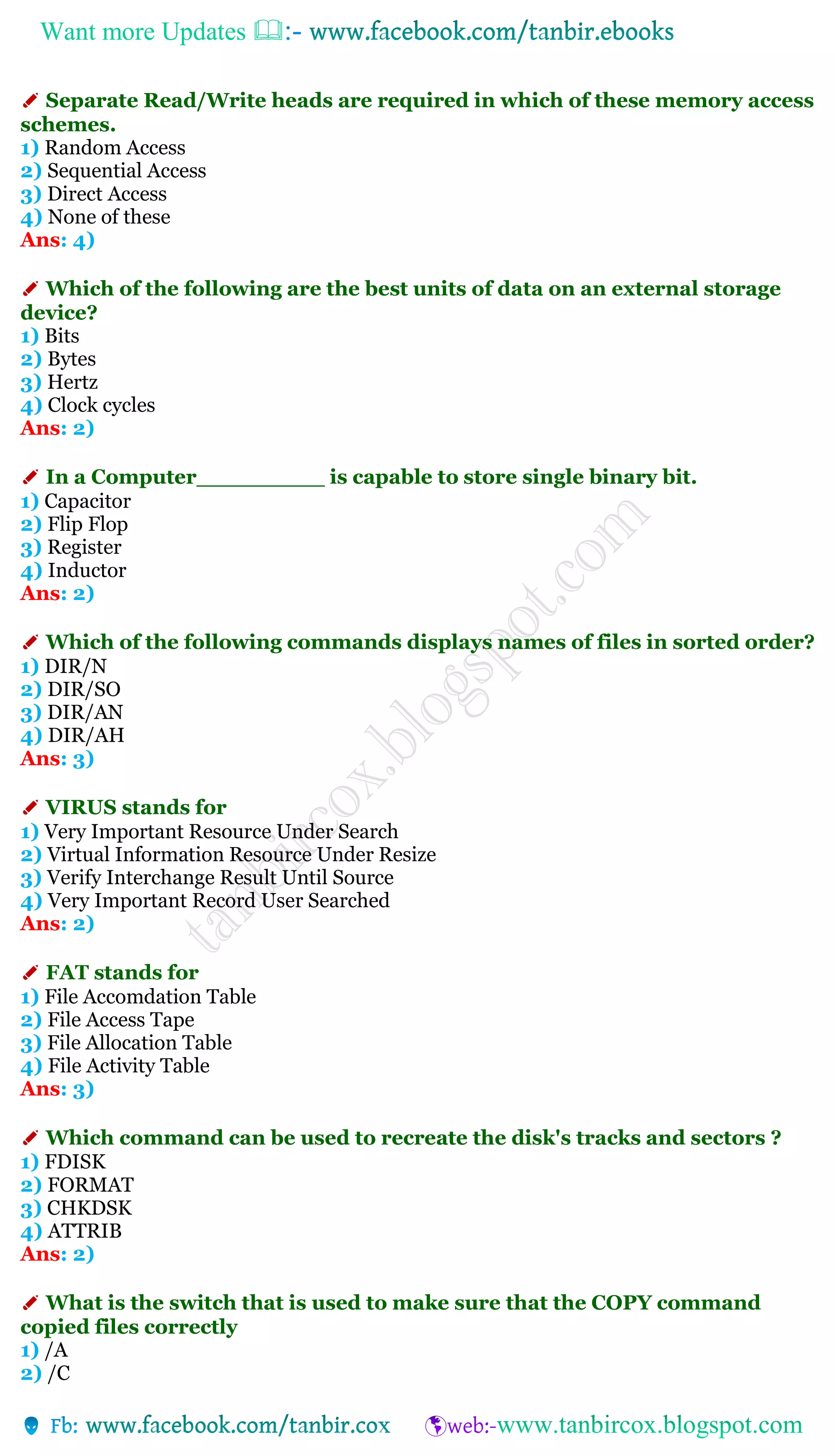 Want more Updates 
✐ Separate Read/Write heads are required in which of these memory access
schemes.
1) Random Access
2) Sequential Access
3) Direct Access
4) None of these
Ans: 4)
✐ Which of the following are the best units of data on an external storage
device?
1) Bits
2) Bytes
3) Hertz
4) Clock cycles
Ans: 2)
✐ In a Computer_________ is capable to store single binary bit.
1) Capacitor
2) Flip Flop
3) Register
4) Inductor
Ans: 2)
✐ Which of the following commands displays names of files in sorted order?
1) DIR/N
2) DIR/SO
3) DIR/AN
4) DIR/AH
Ans: 3)
✐ VIRUS stands for
1) Very Important Resource Under Search
2) Virtual Information Resource Under Resize
3) Verify Interchange Result Until Source
4) Very Important Record User Searched
Ans: 2)
✐ FAT stands for
1) File Accomdation Table
2) File Access Tape
3) File Allocation Table
4) File Activity Table
Ans: 3)
✐ Which command can be used to recreate the disk's tracks and sectors ?
1) FDISK
2) FORMAT
3) CHKDSK
4) ATTRIB
Ans: 2)
✐ What is the switch that is used to make sure that the COPY command
copied files correctly
1) /A
2) /C
 