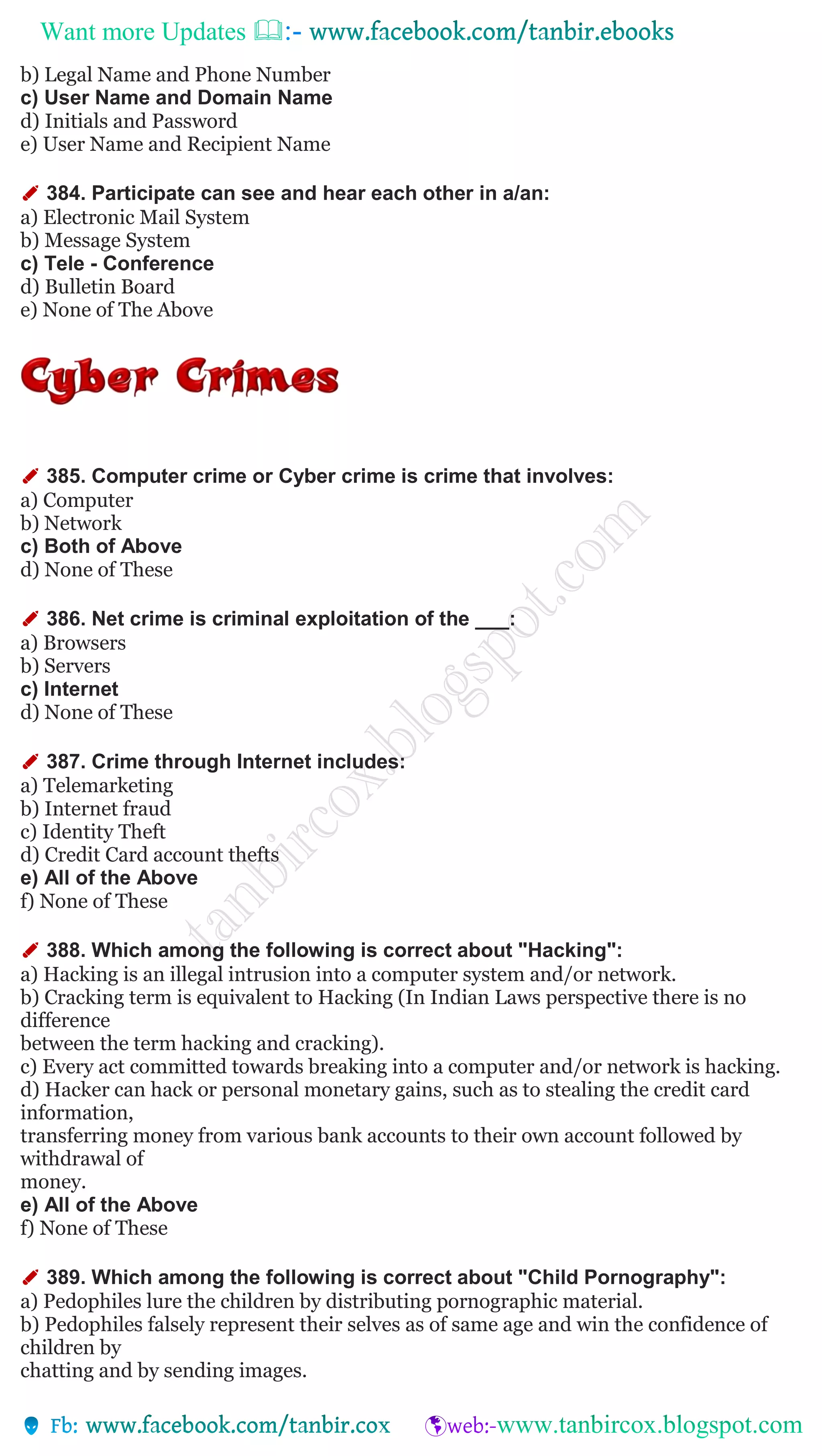 Want more Updates 
b) Legal Name and Phone Number
c) User Name and Domain Name
d) Initials and Password
e) User Name and Recipient Name
✐ 384. Participate can see and hear each other in a/an:
a) Electronic Mail System
b) Message System
c) Tele - Conference
d) Bulletin Board
e) None of The Above
✐ 385. Computer crime or Cyber crime is crime that involves:
a) Computer
b) Network
c) Both of Above
d) None of These
✐ 386. Net crime is criminal exploitation of the ___:
a) Browsers
b) Servers
c) Internet
d) None of These
✐ 387. Crime through Internet includes:
a) Telemarketing
b) Internet fraud
c) Identity Theft
d) Credit Card account thefts
e) All of the Above
f) None of These
✐ 388. Which among the following is correct about "Hacking":
a) Hacking is an illegal intrusion into a computer system and/or network.
b) Cracking term is equivalent to Hacking (In Indian Laws perspective there is no
difference
between the term hacking and cracking).
c) Every act committed towards breaking into a computer and/or network is hacking.
d) Hacker can hack or personal monetary gains, such as to stealing the credit card
information,
transferring money from various bank accounts to their own account followed by
withdrawal of
money.
e) All of the Above
f) None of These
✐ 389. Which among the following is correct about "Child Pornography":
a) Pedophiles lure the children by distributing pornographic material.
b) Pedophiles falsely represent their selves as of same age and win the confidence of
children by
chatting and by sending images.
 