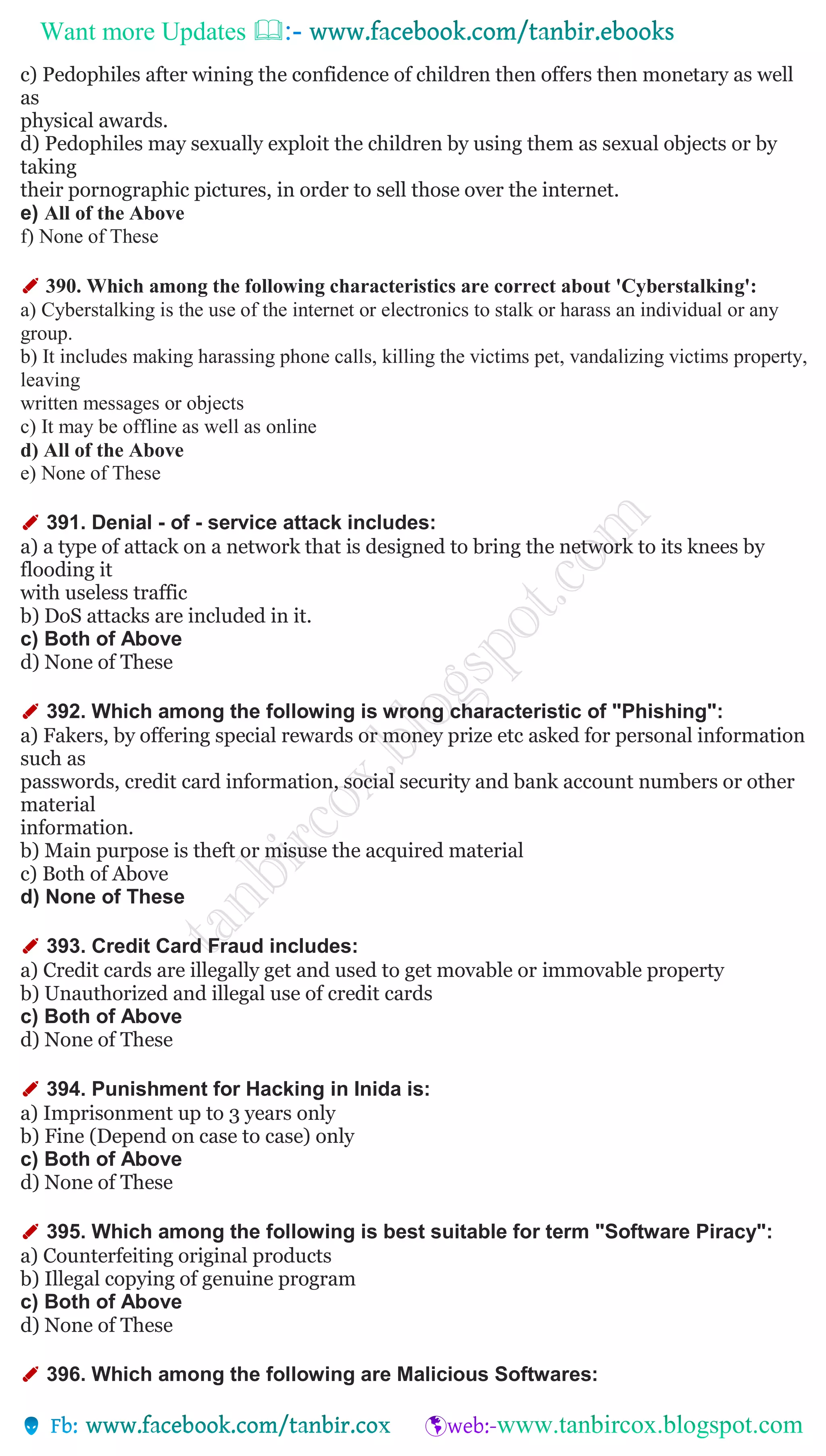 Want more Updates 
c) Pedophiles after wining the confidence of children then offers then monetary as well
as
physical awards.
d) Pedophiles may sexually exploit the children by using them as sexual objects or by
taking
their pornographic pictures, in order to sell those over the internet.
e) All of the Above
f) None of These
✐ 390. Which among the following characteristics are correct about 'Cyberstalking':
a) Cyberstalking is the use of the internet or electronics to stalk or harass an individual or any
group.
b) It includes making harassing phone calls, killing the victims pet, vandalizing victims property,
leaving
written messages or objects
c) It may be offline as well as online
d) All of the Above
e) None of These
✐ 391. Denial - of - service attack includes:
a) a type of attack on a network that is designed to bring the network to its knees by
flooding it
with useless traffic
b) DoS attacks are included in it.
c) Both of Above
d) None of These
✐ 392. Which among the following is wrong characteristic of "Phishing":
a) Fakers, by offering special rewards or money prize etc asked for personal information
such as
passwords, credit card information, social security and bank account numbers or other
material
information.
b) Main purpose is theft or misuse the acquired material
c) Both of Above
d) None of These
✐ 393. Credit Card Fraud includes:
a) Credit cards are illegally get and used to get movable or immovable property
b) Unauthorized and illegal use of credit cards
c) Both of Above
d) None of These
✐ 394. Punishment for Hacking in Inida is:
a) Imprisonment up to 3 years only
b) Fine (Depend on case to case) only
c) Both of Above
d) None of These
✐ 395. Which among the following is best suitable for term "Software Piracy":
a) Counterfeiting original products
b) Illegal copying of genuine program
c) Both of Above
d) None of These
✐ 396. Which among the following are Malicious Softwares:
 