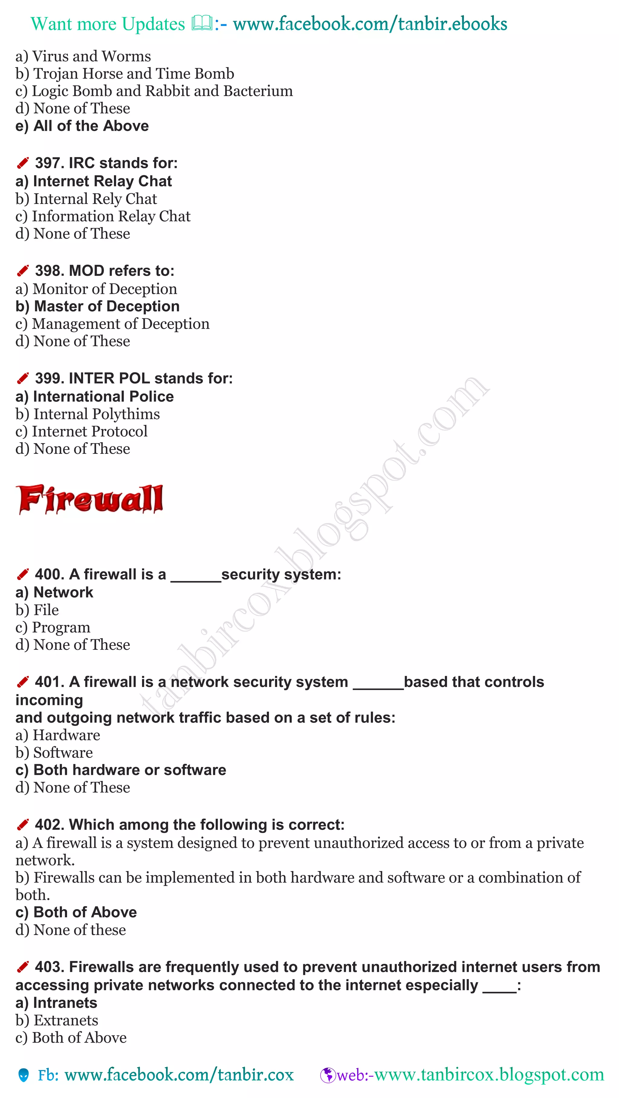 Want more Updates 
a) Virus and Worms
b) Trojan Horse and Time Bomb
c) Logic Bomb and Rabbit and Bacterium
d) None of These
e) All of the Above
✐ 397. IRC stands for:
a) Internet Relay Chat
b) Internal Rely Chat
c) Information Relay Chat
d) None of These
✐ 398. MOD refers to:
a) Monitor of Deception
b) Master of Deception
c) Management of Deception
d) None of These
✐ 399. INTER POL stands for:
a) International Police
b) Internal Polythims
c) Internet Protocol
d) None of These
✐ 400. A firewall is a ______security system:
a) Network
b) File
c) Program
d) None of These
✐ 401. A firewall is a network security system ______based that controls
incoming
and outgoing network traffic based on a set of rules:
a) Hardware
b) Software
c) Both hardware or software
d) None of These
✐ 402. Which among the following is correct:
a) A firewall is a system designed to prevent unauthorized access to or from a private
network.
b) Firewalls can be implemented in both hardware and software or a combination of
both.
c) Both of Above
d) None of these
✐ 403. Firewalls are frequently used to prevent unauthorized internet users from
accessing private networks connected to the internet especially ____:
a) Intranets
b) Extranets
c) Both of Above
 