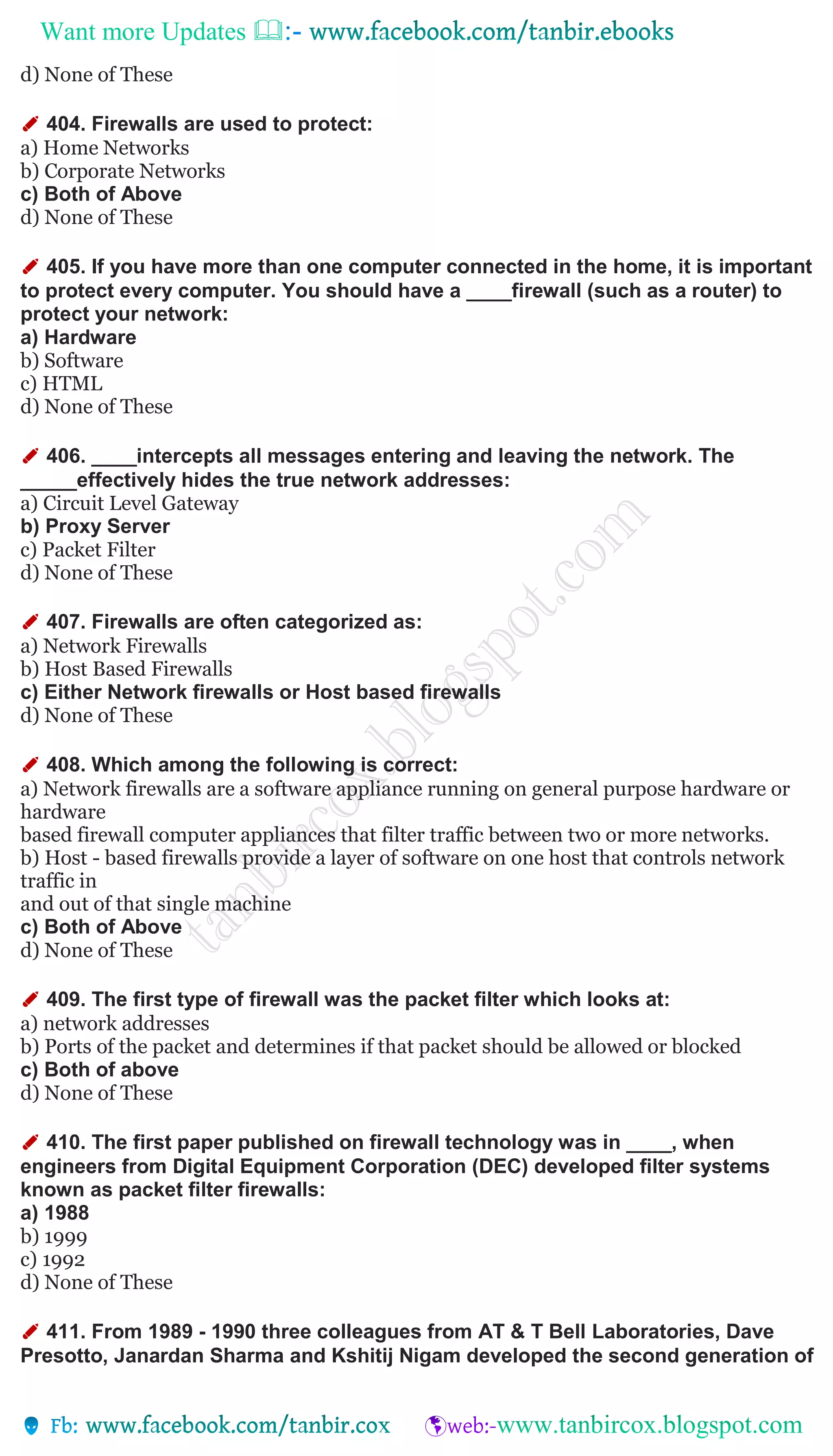 Want more Updates 
d) None of These
✐ 404. Firewalls are used to protect:
a) Home Networks
b) Corporate Networks
c) Both of Above
d) None of These
✐ 405. If you have more than one computer connected in the home, it is important
to protect every computer. You should have a ____firewall (such as a router) to
protect your network:
a) Hardware
b) Software
c) HTML
d) None of These
✐ 406. ____intercepts all messages entering and leaving the network. The
_____effectively hides the true network addresses:
a) Circuit Level Gateway
b) Proxy Server
c) Packet Filter
d) None of These
✐ 407. Firewalls are often categorized as:
a) Network Firewalls
b) Host Based Firewalls
c) Either Network firewalls or Host based firewalls
d) None of These
✐ 408. Which among the following is correct:
a) Network firewalls are a software appliance running on general purpose hardware or
hardware
based firewall computer appliances that filter traffic between two or more networks.
b) Host - based firewalls provide a layer of software on one host that controls network
traffic in
and out of that single machine
c) Both of Above
d) None of These
✐ 409. The first type of firewall was the packet filter which looks at:
a) network addresses
b) Ports of the packet and determines if that packet should be allowed or blocked
c) Both of above
d) None of These
✐ 410. The first paper published on firewall technology was in ____, when
engineers from Digital Equipment Corporation (DEC) developed filter systems
known as packet filter firewalls:
a) 1988
b) 1999
c) 1992
d) None of These
✐ 411. From 1989 - 1990 three colleagues from AT & T Bell Laboratories, Dave
Presotto, Janardan Sharma and Kshitij Nigam developed the second generation of
 