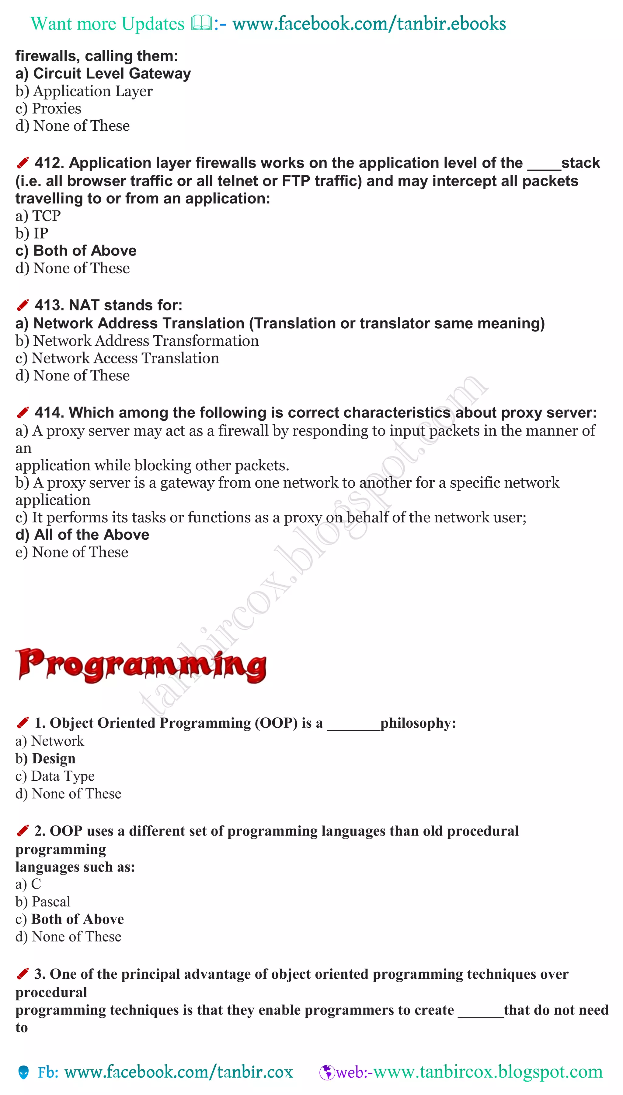 Want more Updates 
firewalls, calling them:
a) Circuit Level Gateway
b) Application Layer
c) Proxies
d) None of These
✐ 412. Application layer firewalls works on the application level of the ____stack
(i.e. all browser traffic or all telnet or FTP traffic) and may intercept all packets
travelling to or from an application:
a) TCP
b) IP
c) Both of Above
d) None of These
✐ 413. NAT stands for:
a) Network Address Translation (Translation or translator same meaning)
b) Network Address Transformation
c) Network Access Translation
d) None of These
✐ 414. Which among the following is correct characteristics about proxy server:
a) A proxy server may act as a firewall by responding to input packets in the manner of
an
application while blocking other packets.
b) A proxy server is a gateway from one network to another for a specific network
application
c) It performs its tasks or functions as a proxy on behalf of the network user;
d) All of the Above
e) None of These
✐ 1. Object Oriented Programming (OOP) is a _______philosophy:
a) Network
b) Design
c) Data Type
d) None of These
✐ 2. OOP uses a different set of programming languages than old procedural
programming
languages such as:
a) C
b) Pascal
c) Both of Above
d) None of These
✐ 3. One of the principal advantage of object oriented programming techniques over
procedural
programming techniques is that they enable programmers to create ______that do not need
to
 