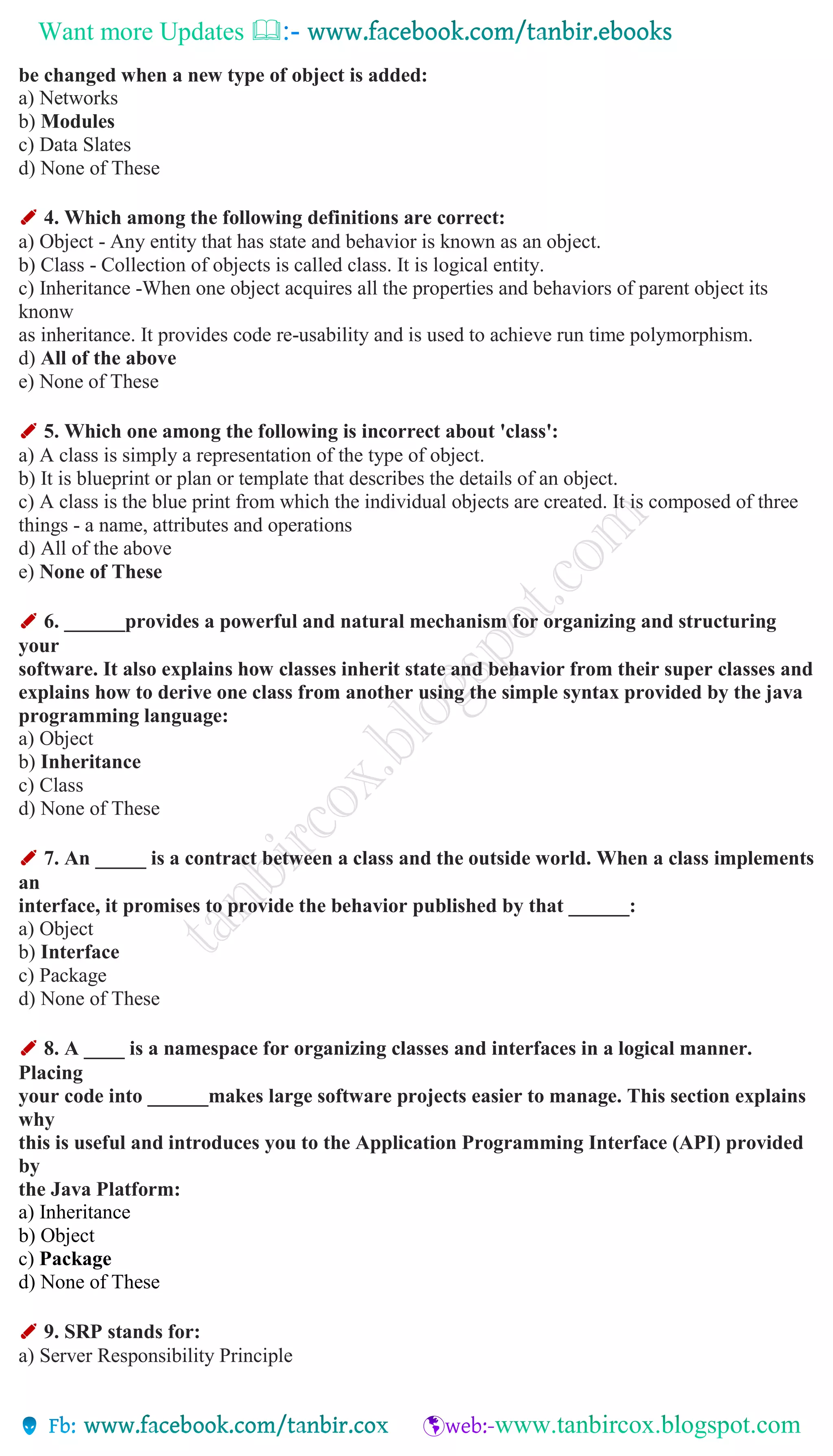 Want more Updates 
be changed when a new type of object is added:
a) Networks
b) Modules
c) Data Slates
d) None of These
✐ 4. Which among the following definitions are correct:
a) Object - Any entity that has state and behavior is known as an object.
b) Class - Collection of objects is called class. It is logical entity.
c) Inheritance -When one object acquires all the properties and behaviors of parent object its
knonw
as inheritance. It provides code re-usability and is used to achieve run time polymorphism.
d) All of the above
e) None of These
✐ 5. Which one among the following is incorrect about 'class':
a) A class is simply a representation of the type of object.
b) It is blueprint or plan or template that describes the details of an object.
c) A class is the blue print from which the individual objects are created. It is composed of three
things - a name, attributes and operations
d) All of the above
e) None of These
✐ 6. ______provides a powerful and natural mechanism for organizing and structuring
your
software. It also explains how classes inherit state and behavior from their super classes and
explains how to derive one class from another using the simple syntax provided by the java
programming language:
a) Object
b) Inheritance
c) Class
d) None of These
✐ 7. An _____ is a contract between a class and the outside world. When a class implements
an
interface, it promises to provide the behavior published by that ______:
a) Object
b) Interface
c) Package
d) None of These
✐ 8. A ____ is a namespace for organizing classes and interfaces in a logical manner.
Placing
your code into ______makes large software projects easier to manage. This section explains
why
this is useful and introduces you to the Application Programming Interface (API) provided
by
the Java Platform:
a) Inheritance
b) Object
c) Package
d) None of These
✐ 9. SRP stands for:
a) Server Responsibility Principle
 
