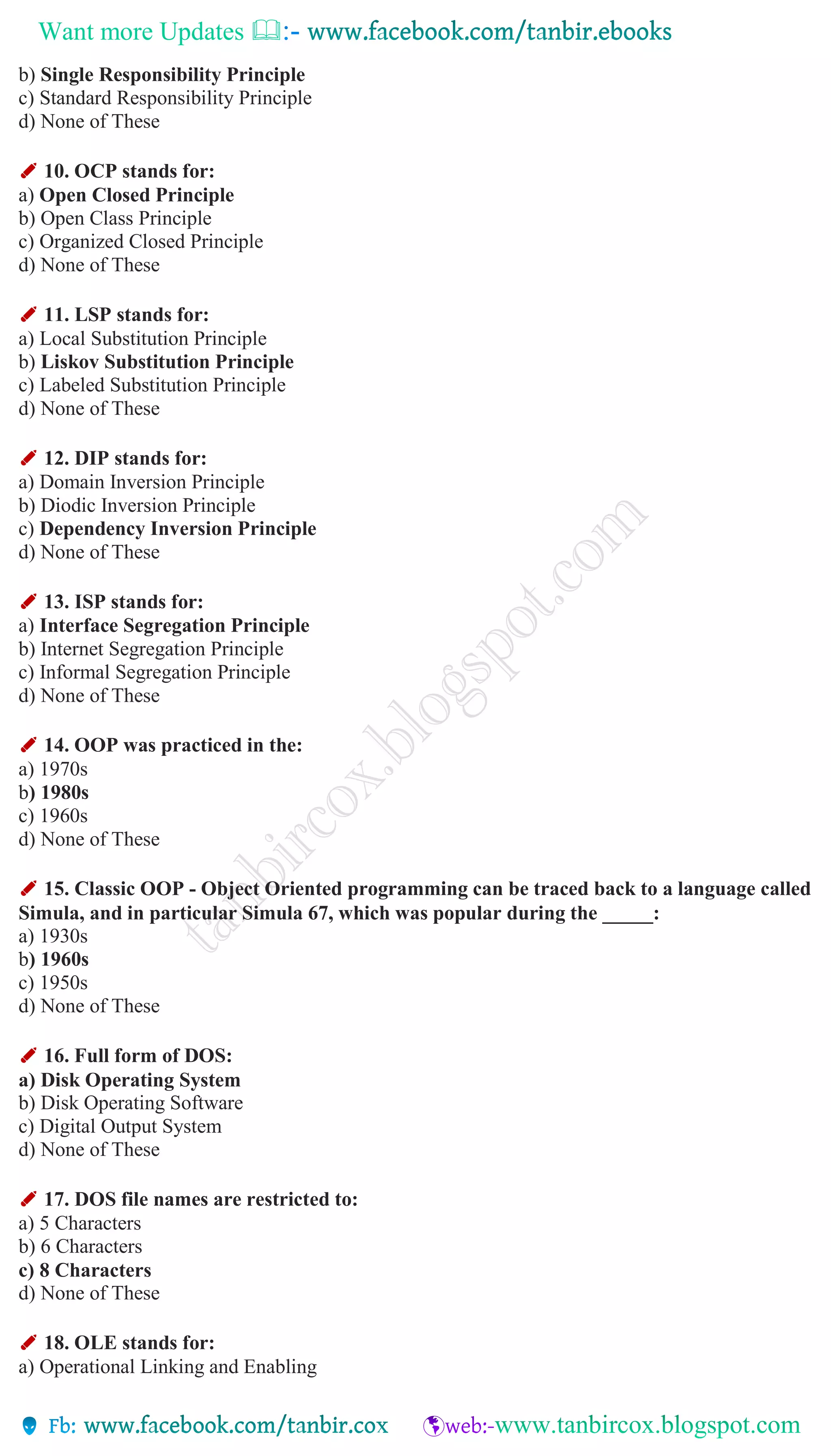 Want more Updates 
b) Single Responsibility Principle
c) Standard Responsibility Principle
d) None of These
✐ 10. OCP stands for:
a) Open Closed Principle
b) Open Class Principle
c) Organized Closed Principle
d) None of These
✐ 11. LSP stands for:
a) Local Substitution Principle
b) Liskov Substitution Principle
c) Labeled Substitution Principle
d) None of These
✐ 12. DIP stands for:
a) Domain Inversion Principle
b) Diodic Inversion Principle
c) Dependency Inversion Principle
d) None of These
✐ 13. ISP stands for:
a) Interface Segregation Principle
b) Internet Segregation Principle
c) Informal Segregation Principle
d) None of These
✐ 14. OOP was practiced in the:
a) 1970s
b) 1980s
c) 1960s
d) None of These
✐ 15. Classic OOP - Object Oriented programming can be traced back to a language called
Simula, and in particular Simula 67, which was popular during the _____:
a) 1930s
b) 1960s
c) 1950s
d) None of These
✐ 16. Full form of DOS:
a) Disk Operating System
b) Disk Operating Software
c) Digital Output System
d) None of These
✐ 17. DOS file names are restricted to:
a) 5 Characters
b) 6 Characters
c) 8 Characters
d) None of These
✐ 18. OLE stands for:
a) Operational Linking and Enabling
 