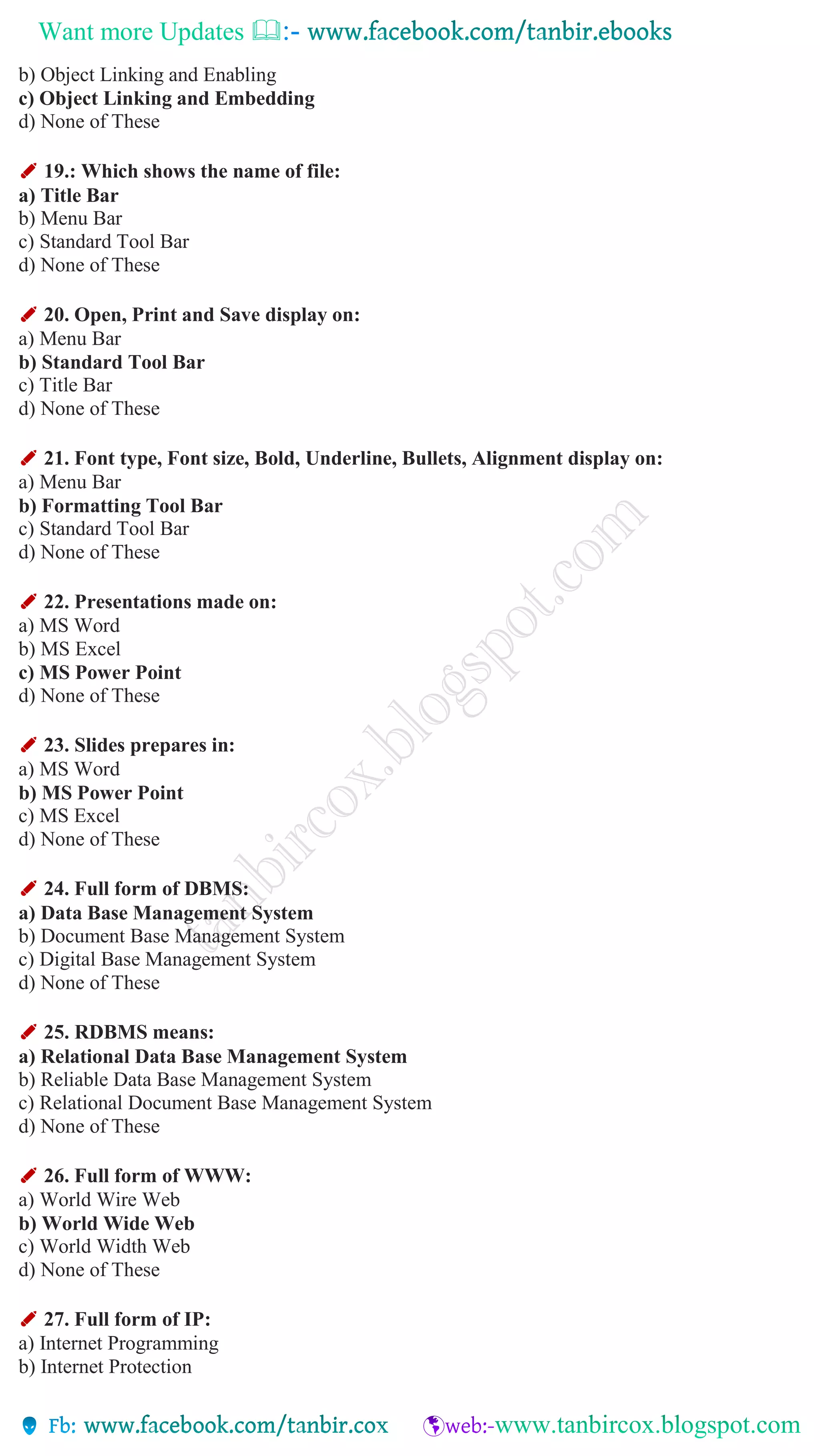 Want more Updates 
b) Object Linking and Enabling
c) Object Linking and Embedding
d) None of These
✐ 19.: Which shows the name of file:
a) Title Bar
b) Menu Bar
c) Standard Tool Bar
d) None of These
✐ 20. Open, Print and Save display on:
a) Menu Bar
b) Standard Tool Bar
c) Title Bar
d) None of These
✐ 21. Font type, Font size, Bold, Underline, Bullets, Alignment display on:
a) Menu Bar
b) Formatting Tool Bar
c) Standard Tool Bar
d) None of These
✐ 22. Presentations made on:
a) MS Word
b) MS Excel
c) MS Power Point
d) None of These
✐ 23. Slides prepares in:
a) MS Word
b) MS Power Point
c) MS Excel
d) None of These
✐ 24. Full form of DBMS:
a) Data Base Management System
b) Document Base Management System
c) Digital Base Management System
d) None of These
✐ 25. RDBMS means:
a) Relational Data Base Management System
b) Reliable Data Base Management System
c) Relational Document Base Management System
d) None of These
✐ 26. Full form of WWW:
a) World Wire Web
b) World Wide Web
c) World Width Web
d) None of These
✐ 27. Full form of IP:
a) Internet Programming
b) Internet Protection
 