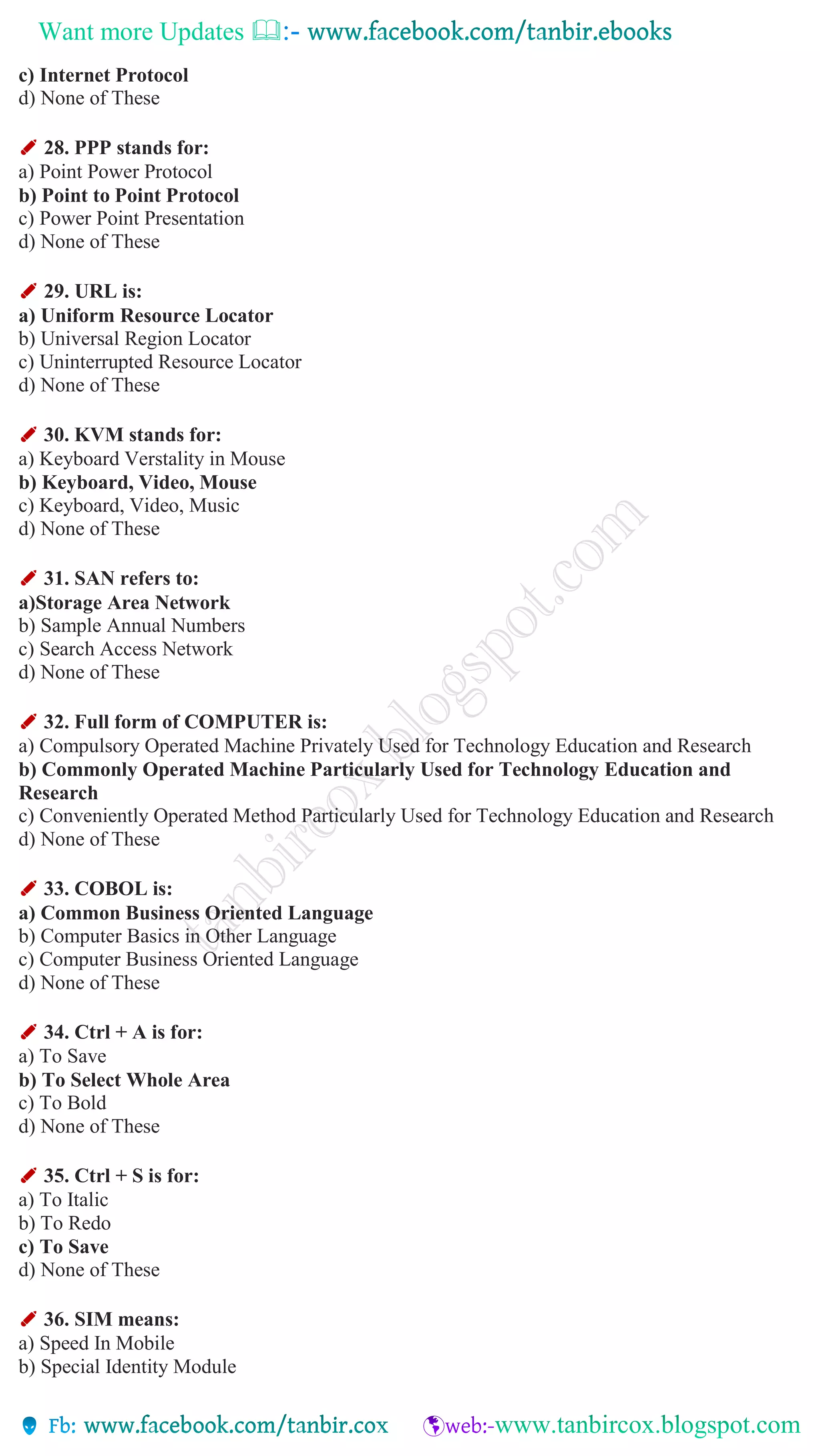 Want more Updates 
c) Internet Protocol
d) None of These
✐ 28. PPP stands for:
a) Point Power Protocol
b) Point to Point Protocol
c) Power Point Presentation
d) None of These
✐ 29. URL is:
a) Uniform Resource Locator
b) Universal Region Locator
c) Uninterrupted Resource Locator
d) None of These
✐ 30. KVM stands for:
a) Keyboard Verstality in Mouse
b) Keyboard, Video, Mouse
c) Keyboard, Video, Music
d) None of These
✐ 31. SAN refers to:
a)Storage Area Network
b) Sample Annual Numbers
c) Search Access Network
d) None of These
✐ 32. Full form of COMPUTER is:
a) Compulsory Operated Machine Privately Used for Technology Education and Research
b) Commonly Operated Machine Particularly Used for Technology Education and
Research
c) Conveniently Operated Method Particularly Used for Technology Education and Research
d) None of These
✐ 33. COBOL is:
a) Common Business Oriented Language
b) Computer Basics in Other Language
c) Computer Business Oriented Language
d) None of These
✐ 34. Ctrl + A is for:
a) To Save
b) To Select Whole Area
c) To Bold
d) None of These
✐ 35. Ctrl + S is for:
a) To Italic
b) To Redo
c) To Save
d) None of These
✐ 36. SIM means:
a) Speed In Mobile
b) Special Identity Module
 