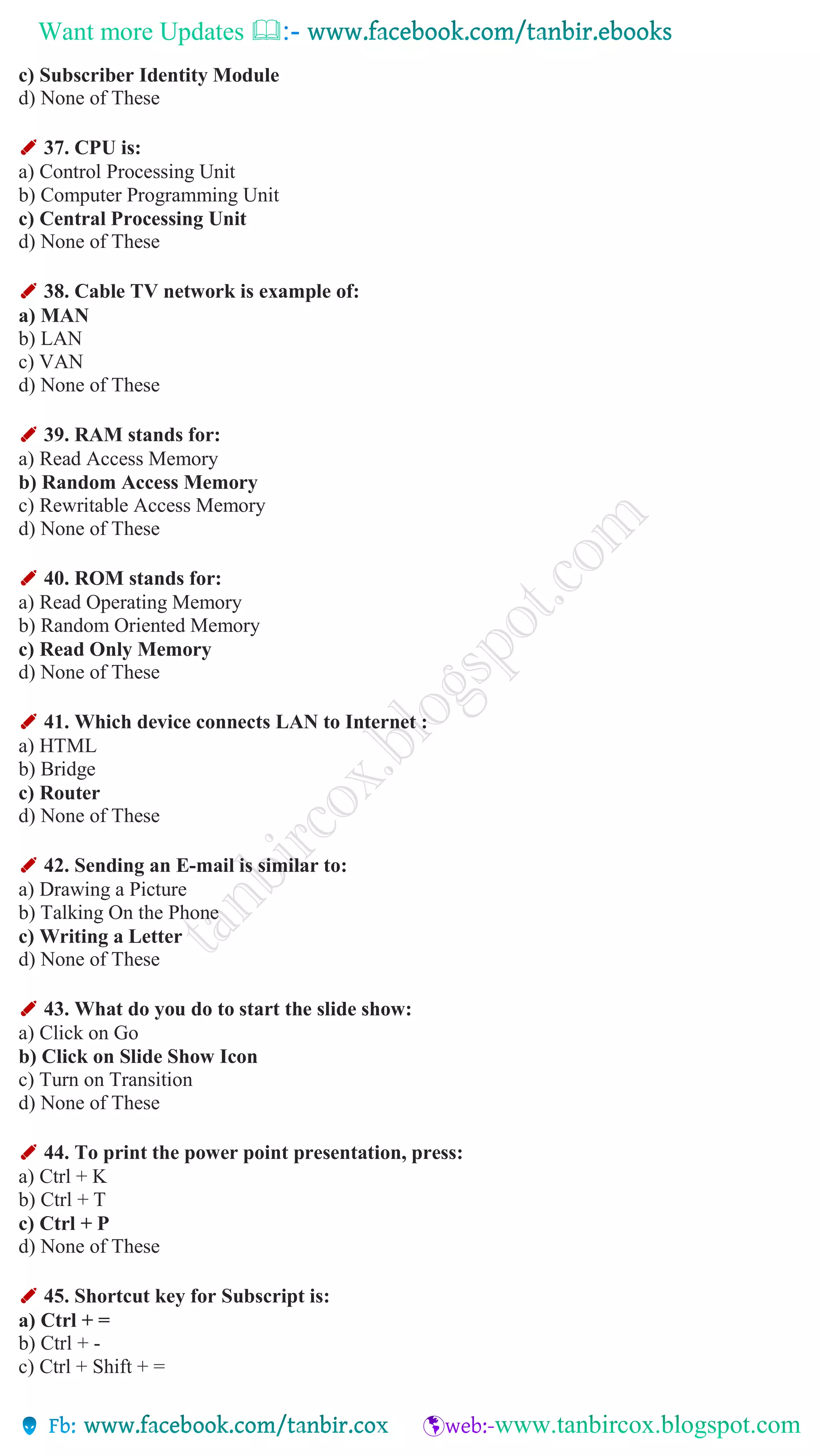 Want more Updates 
c) Subscriber Identity Module
d) None of These
✐ 37. CPU is:
a) Control Processing Unit
b) Computer Programming Unit
c) Central Processing Unit
d) None of These
✐ 38. Cable TV network is example of:
a) MAN
b) LAN
c) VAN
d) None of These
✐ 39. RAM stands for:
a) Read Access Memory
b) Random Access Memory
c) Rewritable Access Memory
d) None of These
✐ 40. ROM stands for:
a) Read Operating Memory
b) Random Oriented Memory
c) Read Only Memory
d) None of These
✐ 41. Which device connects LAN to Internet :
a) HTML
b) Bridge
c) Router
d) None of These
✐ 42. Sending an E-mail is similar to:
a) Drawing a Picture
b) Talking On the Phone
c) Writing a Letter
d) None of These
✐ 43. What do you do to start the slide show:
a) Click on Go
b) Click on Slide Show Icon
c) Turn on Transition
d) None of These
✐ 44. To print the power point presentation, press:
a) Ctrl + K
b) Ctrl + T
c) Ctrl + P
d) None of These
✐ 45. Shortcut key for Subscript is:
a) Ctrl + =
b) Ctrl + -
c) Ctrl + Shift + =
 