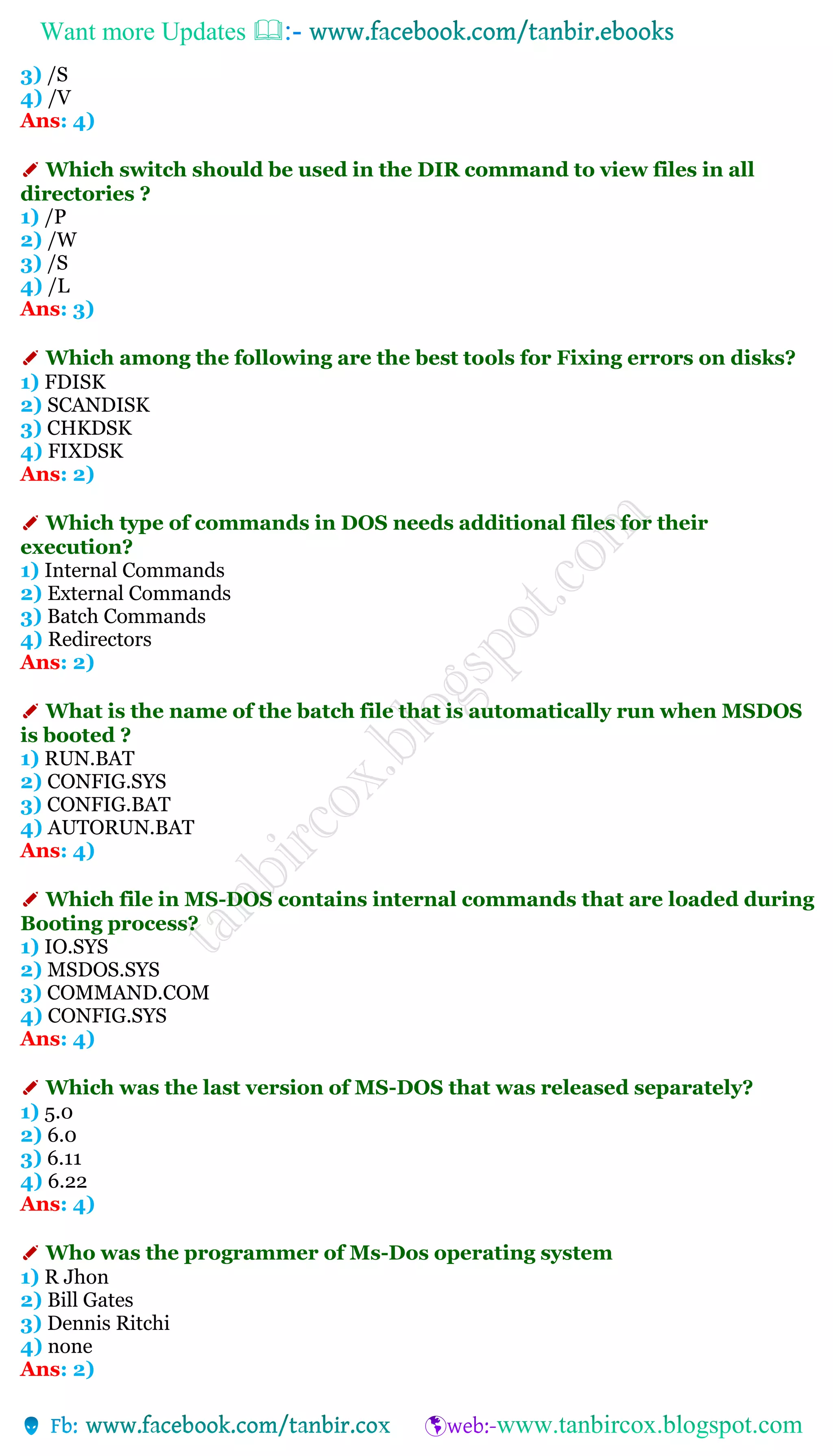 Want more Updates 
3) /S
4) /V
Ans: 4)
✐ Which switch should be used in the DIR command to view files in all
directories ?
1) /P
2) /W
3) /S
4) /L
Ans: 3)
✐ Which among the following are the best tools for Fixing errors on disks?
1) FDISK
2) SCANDISK
3) CHKDSK
4) FIXDSK
Ans: 2)
✐ Which type of commands in DOS needs additional files for their
execution?
1) Internal Commands
2) External Commands
3) Batch Commands
4) Redirectors
Ans: 2)
✐ What is the name of the batch file that is automatically run when MSDOS
is booted ?
1) RUN.BAT
2) CONFIG.SYS
3) CONFIG.BAT
4) AUTORUN.BAT
Ans: 4)
✐ Which file in MS-DOS contains internal commands that are loaded during
Booting process?
1) IO.SYS
2) MSDOS.SYS
3) COMMAND.COM
4) CONFIG.SYS
Ans: 4)
✐ Which was the last version of MS-DOS that was released separately?
1) 5.0
2) 6.0
3) 6.11
4) 6.22
Ans: 4)
✐ Who was the programmer of Ms-Dos operating system
1) R Jhon
2) Bill Gates
3) Dennis Ritchi
4) none
Ans: 2)
 