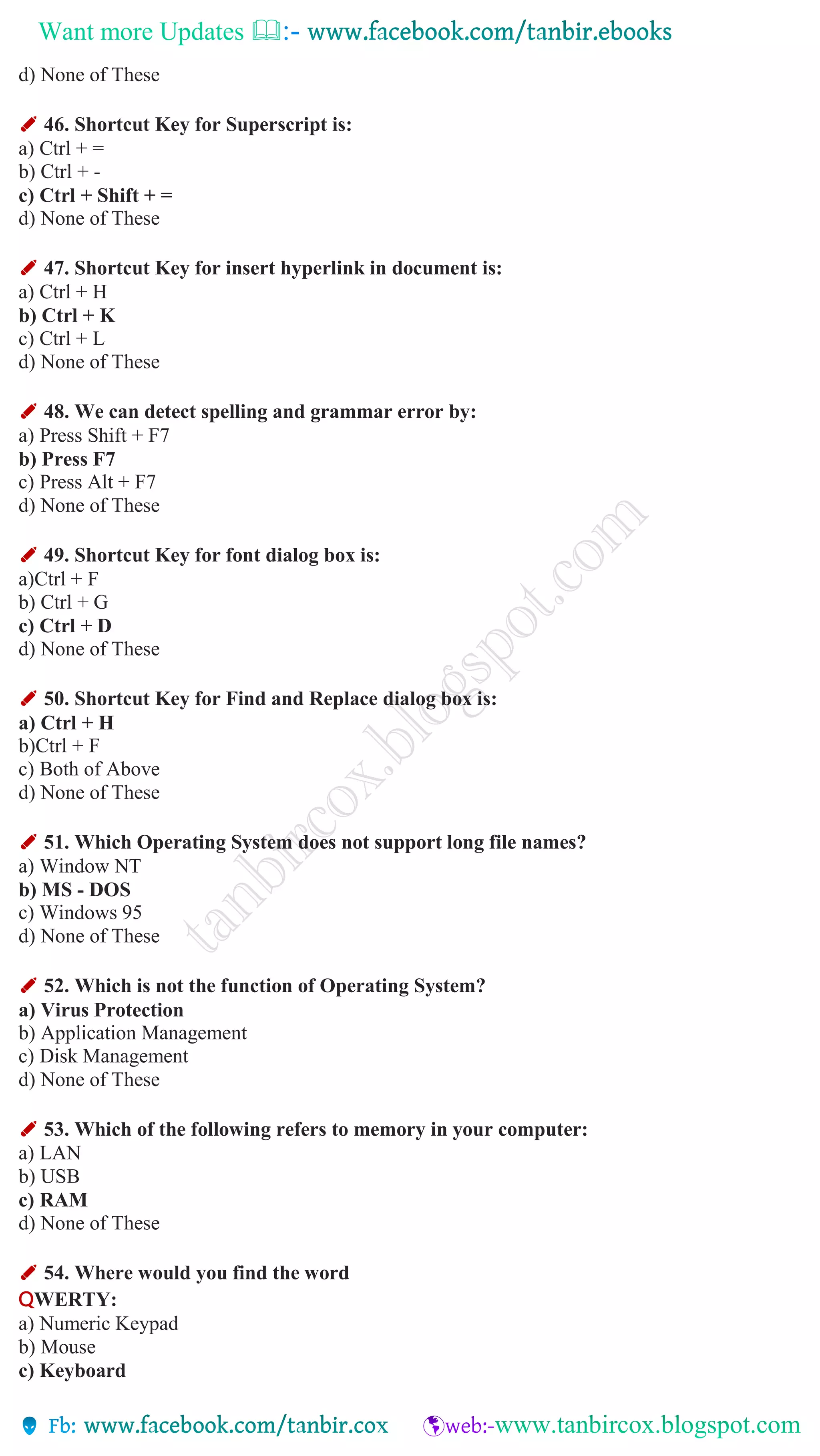 Want more Updates 
d) None of These
✐ 46. Shortcut Key for Superscript is:
a) Ctrl + =
b) Ctrl + -
c) Ctrl + Shift + =
d) None of These
✐ 47. Shortcut Key for insert hyperlink in document is:
a) Ctrl + H
b) Ctrl + K
c) Ctrl + L
d) None of These
✐ 48. We can detect spelling and grammar error by:
a) Press Shift + F7
b) Press F7
c) Press Alt + F7
d) None of These
✐ 49. Shortcut Key for font dialog box is:
a)Ctrl + F
b) Ctrl + G
c) Ctrl + D
d) None of These
✐ 50. Shortcut Key for Find and Replace dialog box is:
a) Ctrl + H
b)Ctrl + F
c) Both of Above
d) None of These
✐ 51. Which Operating System does not support long file names?
a) Window NT
b) MS - DOS
c) Windows 95
d) None of These
✐ 52. Which is not the function of Operating System?
a) Virus Protection
b) Application Management
c) Disk Management
d) None of These
✐ 53. Which of the following refers to memory in your computer:
a) LAN
b) USB
c) RAM
d) None of These
✐ 54. Where would you find the word
QWERTY:
a) Numeric Keypad
b) Mouse
c) Keyboard
 