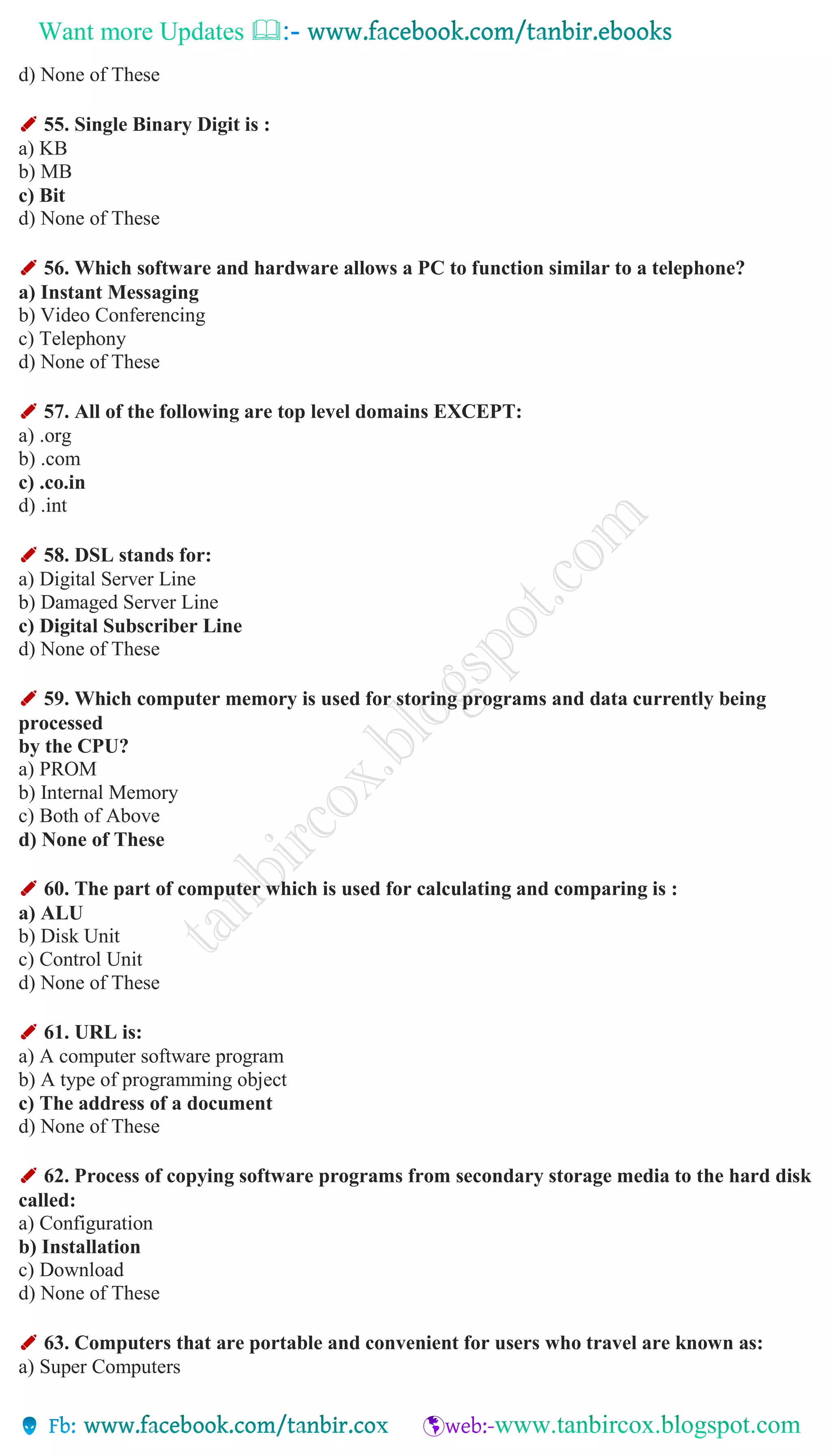 Want more Updates 
d) None of These
✐ 55. Single Binary Digit is :
a) KB
b) MB
c) Bit
d) None of These
✐ 56. Which software and hardware allows a PC to function similar to a telephone?
a) Instant Messaging
b) Video Conferencing
c) Telephony
d) None of These
✐ 57. All of the following are top level domains EXCEPT:
a) .org
b) .com
c) .co.in
d) .int
✐ 58. DSL stands for:
a) Digital Server Line
b) Damaged Server Line
c) Digital Subscriber Line
d) None of These
✐ 59. Which computer memory is used for storing programs and data currently being
processed
by the CPU?
a) PROM
b) Internal Memory
c) Both of Above
d) None of These
✐ 60. The part of computer which is used for calculating and comparing is :
a) ALU
b) Disk Unit
c) Control Unit
d) None of These
✐ 61. URL is:
a) A computer software program
b) A type of programming object
c) The address of a document
d) None of These
✐ 62. Process of copying software programs from secondary storage media to the hard disk
called:
a) Configuration
b) Installation
c) Download
d) None of These
✐ 63. Computers that are portable and convenient for users who travel are known as:
a) Super Computers
 