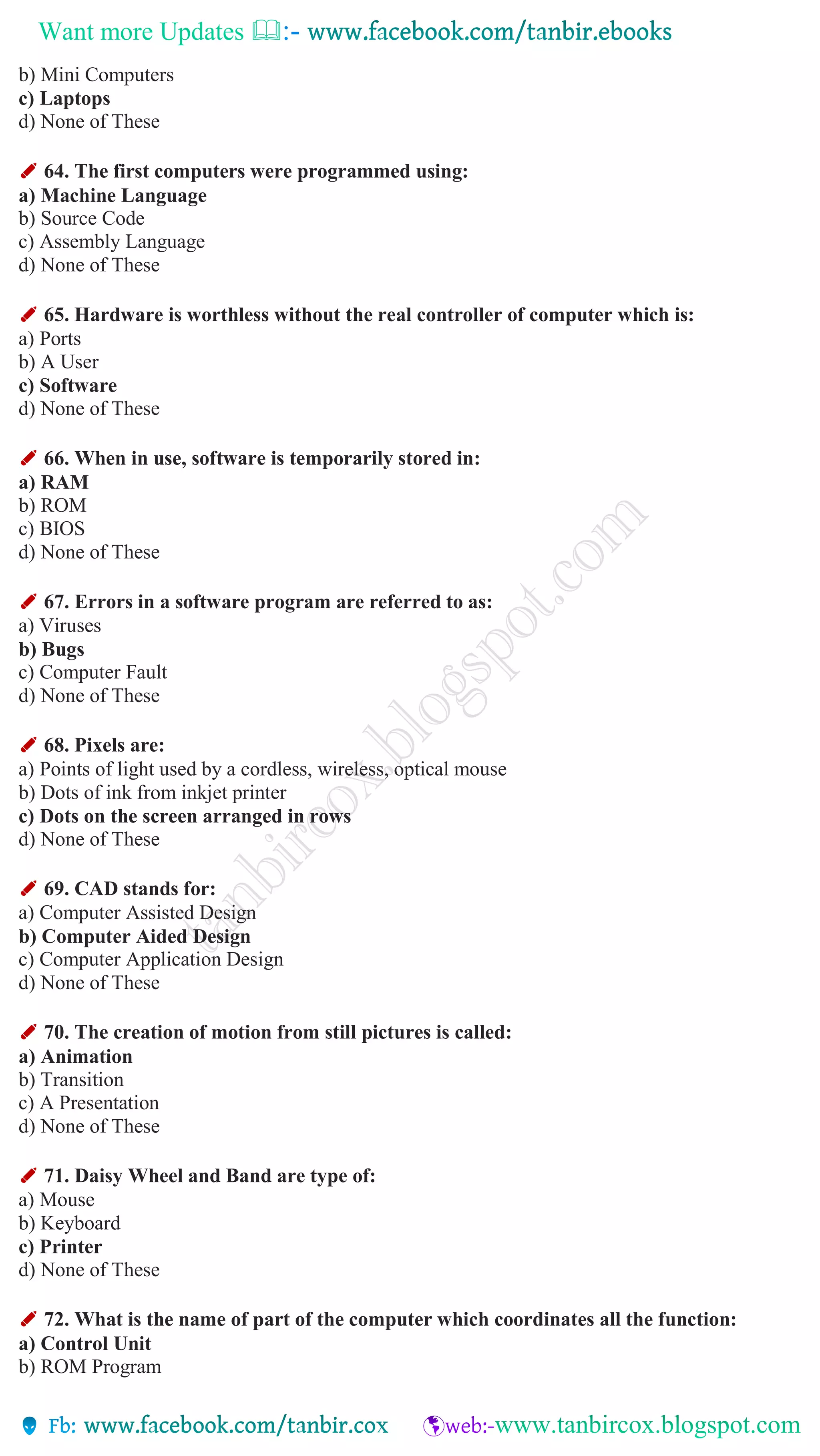 Want more Updates 
b) Mini Computers
c) Laptops
d) None of These
✐ 64. The first computers were programmed using:
a) Machine Language
b) Source Code
c) Assembly Language
d) None of These
✐ 65. Hardware is worthless without the real controller of computer which is:
a) Ports
b) A User
c) Software
d) None of These
✐ 66. When in use, software is temporarily stored in:
a) RAM
b) ROM
c) BIOS
d) None of These
✐ 67. Errors in a software program are referred to as:
a) Viruses
b) Bugs
c) Computer Fault
d) None of These
✐ 68. Pixels are:
a) Points of light used by a cordless, wireless, optical mouse
b) Dots of ink from inkjet printer
c) Dots on the screen arranged in rows
d) None of These
✐ 69. CAD stands for:
a) Computer Assisted Design
b) Computer Aided Design
c) Computer Application Design
d) None of These
✐ 70. The creation of motion from still pictures is called:
a) Animation
b) Transition
c) A Presentation
d) None of These
✐ 71. Daisy Wheel and Band are type of:
a) Mouse
b) Keyboard
c) Printer
d) None of These
✐ 72. What is the name of part of the computer which coordinates all the function:
a) Control Unit
b) ROM Program
 