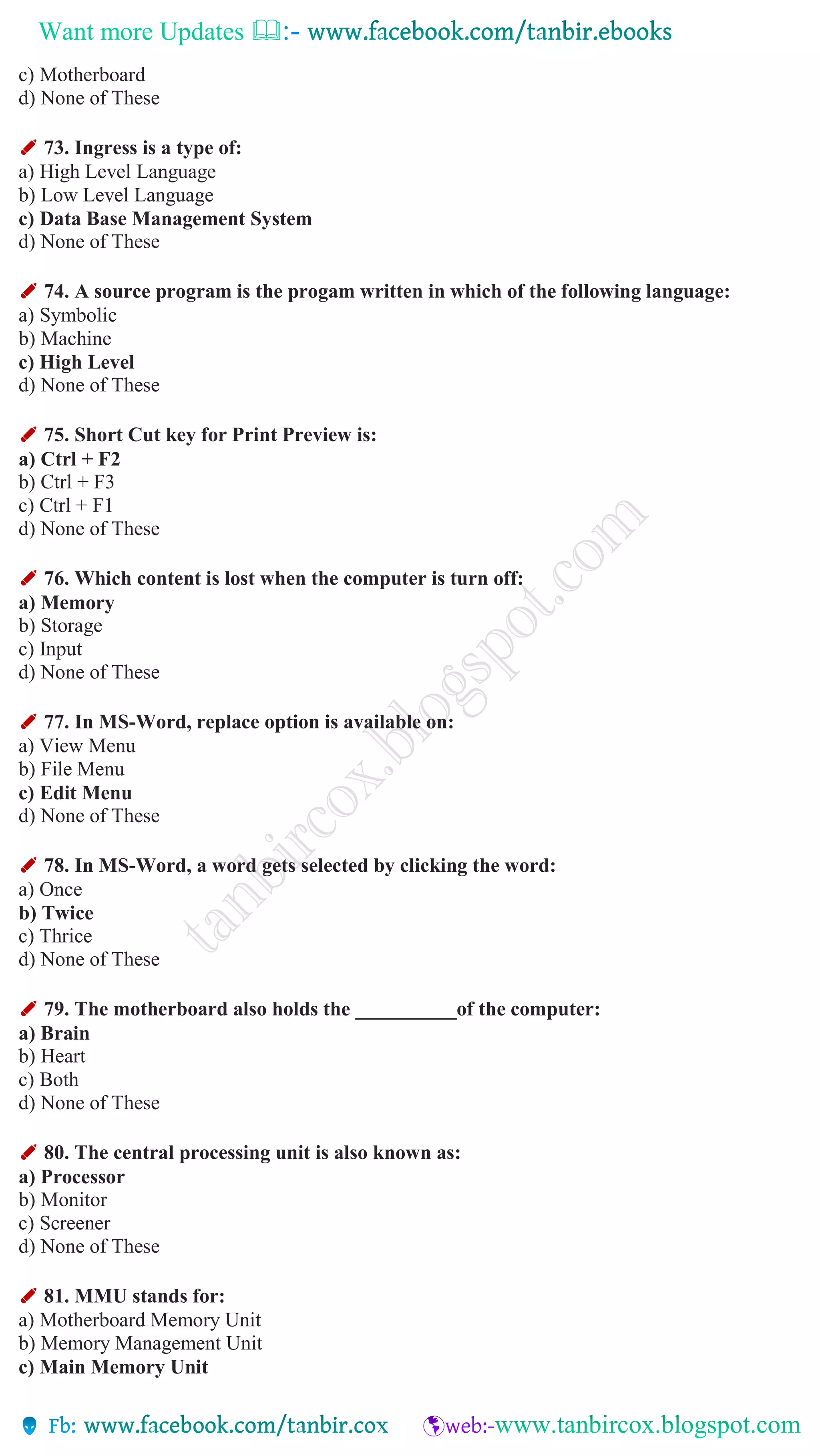 Want more Updates 
c) Motherboard
d) None of These
✐ 73. Ingress is a type of:
a) High Level Language
b) Low Level Language
c) Data Base Management System
d) None of These
✐ 74. A source program is the progam written in which of the following language:
a) Symbolic
b) Machine
c) High Level
d) None of These
✐ 75. Short Cut key for Print Preview is:
a) Ctrl + F2
b) Ctrl + F3
c) Ctrl + F1
d) None of These
✐ 76. Which content is lost when the computer is turn off:
a) Memory
b) Storage
c) Input
d) None of These
✐ 77. In MS-Word, replace option is available on:
a) View Menu
b) File Menu
c) Edit Menu
d) None of These
✐ 78. In MS-Word, a word gets selected by clicking the word:
a) Once
b) Twice
c) Thrice
d) None of These
✐ 79. The motherboard also holds the __________of the computer:
a) Brain
b) Heart
c) Both
d) None of These
✐ 80. The central processing unit is also known as:
a) Processor
b) Monitor
c) Screener
d) None of These
✐ 81. MMU stands for:
a) Motherboard Memory Unit
b) Memory Management Unit
c) Main Memory Unit
 