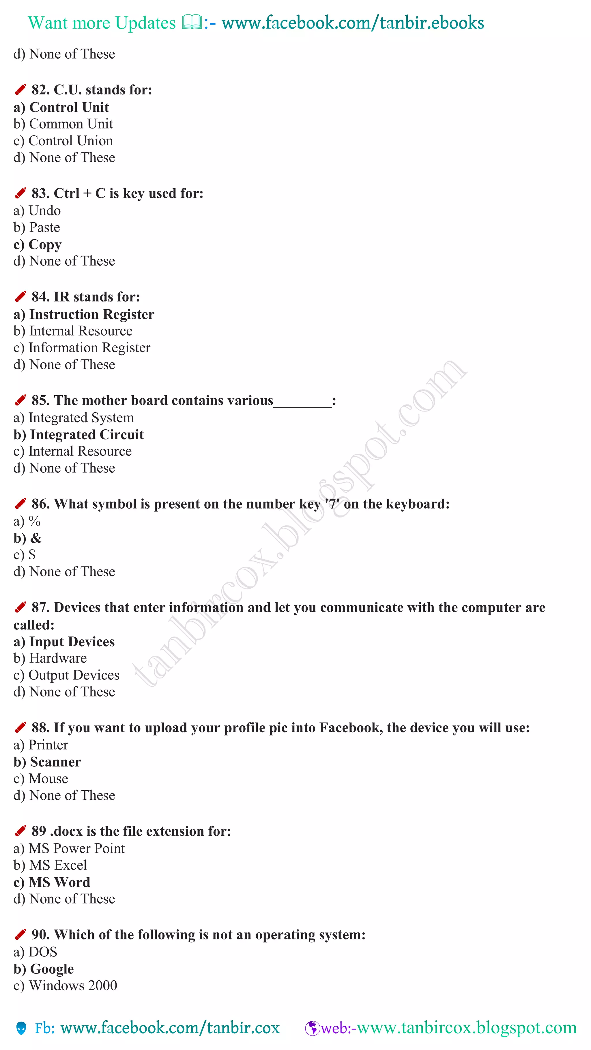 Want more Updates 
d) None of These
✐ 82. C.U. stands for:
a) Control Unit
b) Common Unit
c) Control Union
d) None of These
✐ 83. Ctrl + C is key used for:
a) Undo
b) Paste
c) Copy
d) None of These
✐ 84. IR stands for:
a) Instruction Register
b) Internal Resource
c) Information Register
d) None of These
✐ 85. The mother board contains various________:
a) Integrated System
b) Integrated Circuit
c) Internal Resource
d) None of These
✐ 86. What symbol is present on the number key '7' on the keyboard:
a) %
b) &
c) $
d) None of These
✐ 87. Devices that enter information and let you communicate with the computer are
called:
a) Input Devices
b) Hardware
c) Output Devices
d) None of These
✐ 88. If you want to upload your profile pic into Facebook, the device you will use:
a) Printer
b) Scanner
c) Mouse
d) None of These
✐ 89 .docx is the file extension for:
a) MS Power Point
b) MS Excel
c) MS Word
d) None of These
✐ 90. Which of the following is not an operating system:
a) DOS
b) Google
c) Windows 2000
 